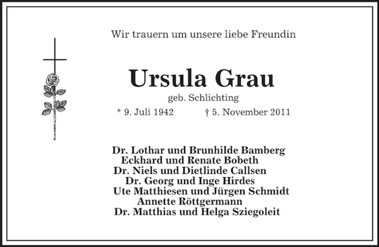 <p>Wir trauern um unsere liebe Freundin<br />Ursula Grau<br />geb. Schlichting<br />* 9. Juli 1942 † 5. November 2011<br />Dr. Lothar und Brunhilde Bamberg<br />Eckhard und Renate Bobeth<br />Dr. Niels und Dietlinde Callsen<br />Dr. Georg und Inge Hirdes<br />Ute Matthiesen und Jürgen Schmidt<br />Annette Röttgermann<br />Dr. Matthias und Helga Sziegoleit</p>