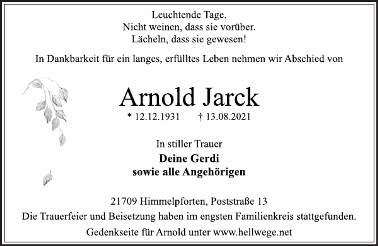 <p>Leuchtende Tage.<br />Nicht weinen, dass sie vorüber.<br />Lächeln, dass sie gewesen!<br />In Dankbarkeit für ein langes, erfülltes Leben nehmen wir Abschied von<br />Arnold Jarck<br />* 12.12.1931 † 13.08.2021<br />In stiller Trauer<br />Deine Gerdi<br />sowie alle Angehörigen<br />21709 Himmelpforten, Poststraße 13<br />Die Trauerfeier und Beisetzung haben im engsten Familienkreis stattgefunden.<br />Gedenkseite für Arnold unter www.hellwege.net</p>