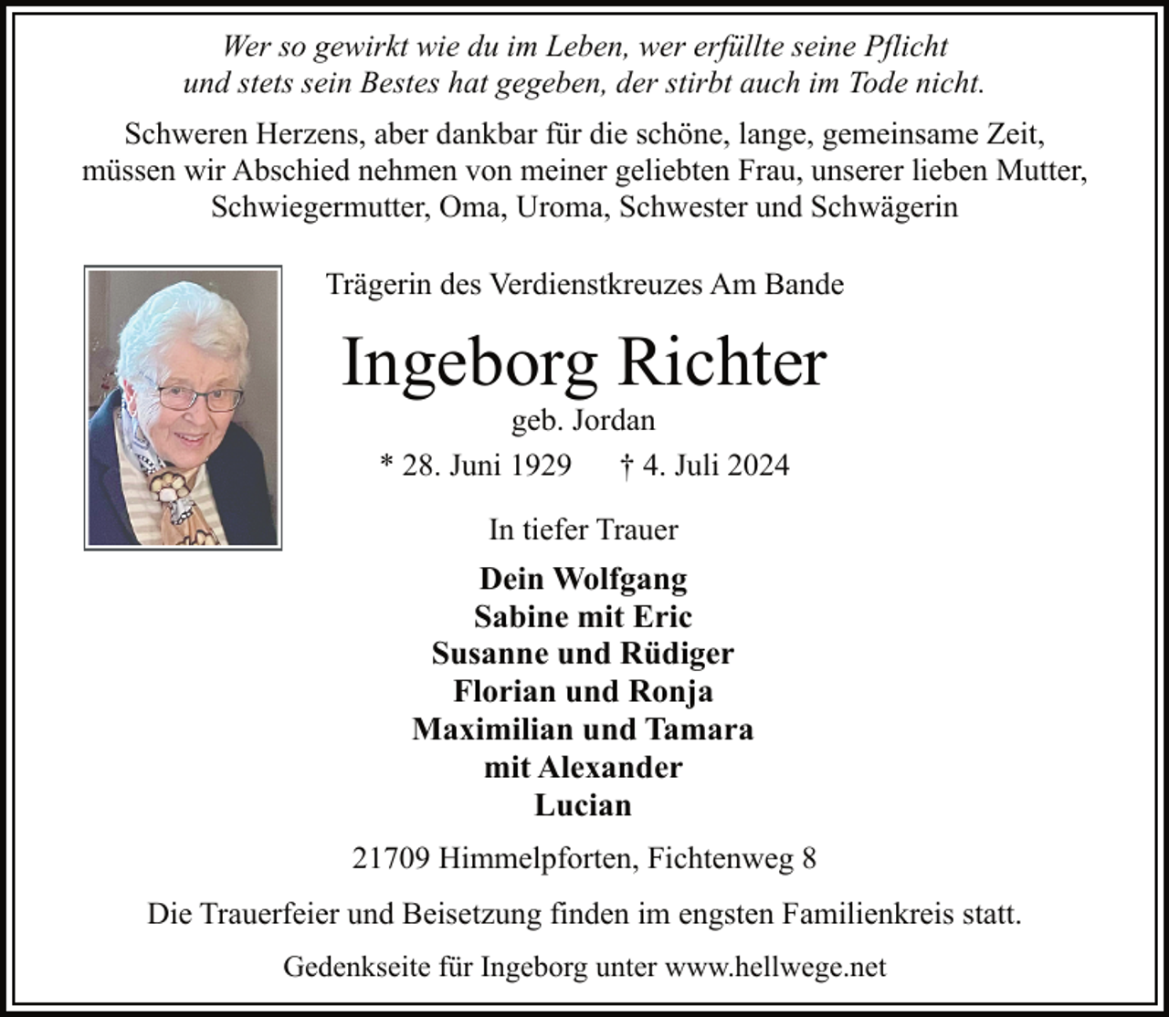 <p>Wer so gewirkt wie du im Leben, wer erfüllte seine Pflicht<br />und stets sein Bestes hat gegeben, der stirbt auch im Tode nicht.<br />Schweren Herzens, aber dankbar für die schöne, lange, gemeinsame Zeit,<br />müssen wir Abschied nehmen von meiner geliebten Frau, unserer lieben Mutter,<br />Schwiegermutter, Oma, Uroma, Schwester und Schwägerin<br />Trägerin des Verdienstkreuzes Am Bande</p><p>Ingeborg Richter<br />geb. Jordan<br />* 28. Juni 1929<br />† 4. Juli 2024<br />In tiefer Trauer</p><p>Dein Wolfgang<br />Sabine mit Eric<br />Susanne und Rüdiger<br />Florian und Ronja<br />Maximilian und Tamara<br />mit Alexander<br />Lucian<br />21709 Himmelpforten, Fichtenweg 8<br />Die Trauerfeier und Beisetzung finden im engsten Familienkreis statt.<br />Gedenkseite für Ingeborg unter www.hellwege.net</p>