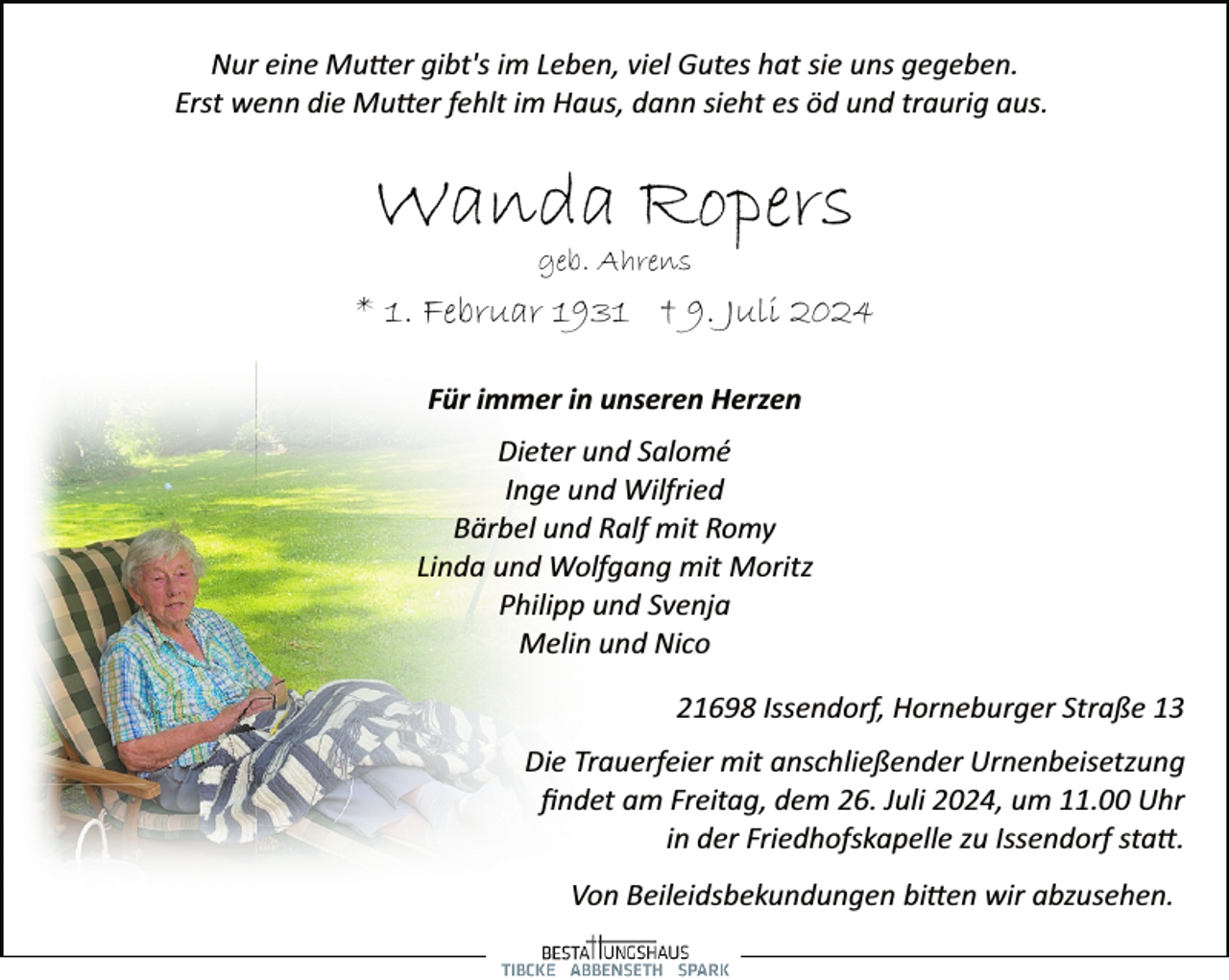 <p>Nur eine Mutter gibt's im Leben, viel Gutes hat sie uns gegeben.<br />Erst wenn die Mutter fehlt im Haus, dann sieht es öd und traurig aus.</p>
<p>Wanda Ropers<br />geb. Ahrens</p>
<p>* 1. Februar 1931 † 9. Juli 2024<br />Für immer in unseren Herzen<br />Dieter und Salomé<br />Inge und Wilfried<br />Bärbel und Ralf mit Romy<br />Linda und Wolfgang mit Moritz<br />Philipp und Svenja<br />Melin und Nico<br />21698 Issendorf, Horneburger Straße 13<br />Die Trauerfeier mit anschließender Urnenbeisetzung<br />ﬁndet am Freitag, dem 26. Juli 2024, um 11.00 Uhr<br />in der Friedhofskapelle zu Issendorf statt.<br />Von Beileidsbekundungen bitten wir abzusehen.</p>