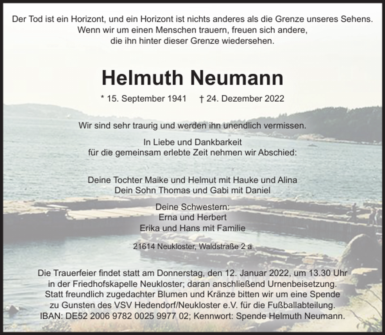 <p>Der Tod ist ein Horizont, und ein Horizont ist nichts anderes als die Grenze unseres Sehens.<br />Wenn wir um einen Menschen trauern, freuen sich andere, die ihn hinter dieser Grenze wiedersehen.<br />Helmuth Neumann<br />* 15. September 1941 † 24. Dezember 2022<br />Wir sind sehr traurig und werden ihn unendlich vermissen.<br />In Liebe und Dankbarkeit<br />für die gemeinsam erlebte Zeit nehmen wir Abschied:<br />Deine Tochter Maike und Helmut mit Hauke und Alina<br />Dein Sohn Thomas und Gabi mit Daniel<br />Deine Schwestern:<br />Erna und Herbert<br />Erika und Hans mit Familie<br />21614 Neukloster, Waldstraße 2 a<br />Die Trauerfeier findet statt am Donnerstag, den 12. Januar 2022, um 13.30 Uhr in der Friedhofskapelle Neukloster; daran anschließend Urnenbeisetzung.<br />Statt freundlich zugedachter Blumen und Kränze bitten wir um eine Spende zu Gunsten des VSV Hedendorf/Neukloster e.V. für die Fußballabteilung.<br />IBAN: DE52 2006 9782 0025 9977 02; Kennwort: Spende Helmuth Neumann.</p>