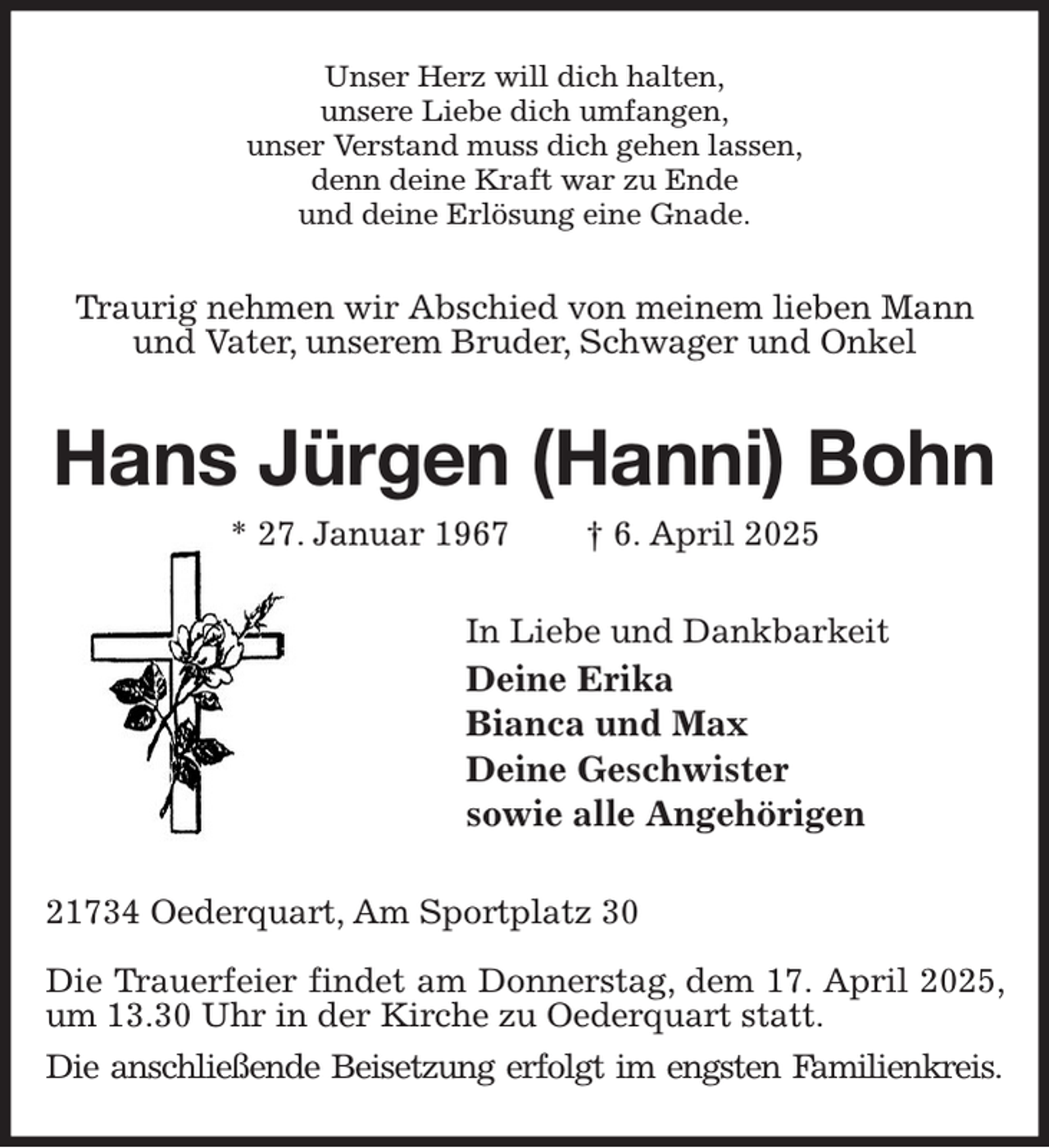 <p>Unser Herz will dich halten,<br />unsere Liebe dich umfangen,<br />unser Verstand muss dich gehen lassen,<br />denn deine Kraft war zu Ende<br />und deine Erlösung eine Gnade.<br />Traurig nehmen wir Abschied von meinem lieben Mann und Vater, unserem Bruder, Schwager und Onkel<br />Hans Jürgen (Hanni) Bohn<br />* 27. Januar 1967 † 6. April 2025<br />In Liebe und Dankbarkeit<br />Deine Erika<br />Bianca und Max<br />Deine Geschwister<br />sowie alle Angehörigen<br />21734 Oederquart, Am Sportplatz 30</p><p>Die Trauerfeier findet am Donnerstag, dem 17. April 2025, um 13.30 Uhr in der Kirche zu Oederquart statt.<br />Die anschließende Beisetzung erfolgt im engsten Familienkreis.</p>