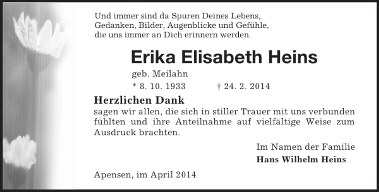 <p>Und immer sind da Spuren Deines Lebens,<br />Gedanken, Bilder, Augenblicke und Gefühle,<br />die uns immer an Dich erinnern werden.<br />Erika Elisabeth Heins<br />geb. Meilahn<br />* 8. 10. 1933 † 24. 2. 2014<br />Herzlichen Dank<br />sagen wir allen, die sich in stiller Trauer mit uns verbunden fühlten und ihre Anteilnahme auf vielfältige Weise zum Ausdruck brachten.<br />Im Namen der Familie<br />Hans Wilhelm Heins<br />Apensen, im April 2014</p>