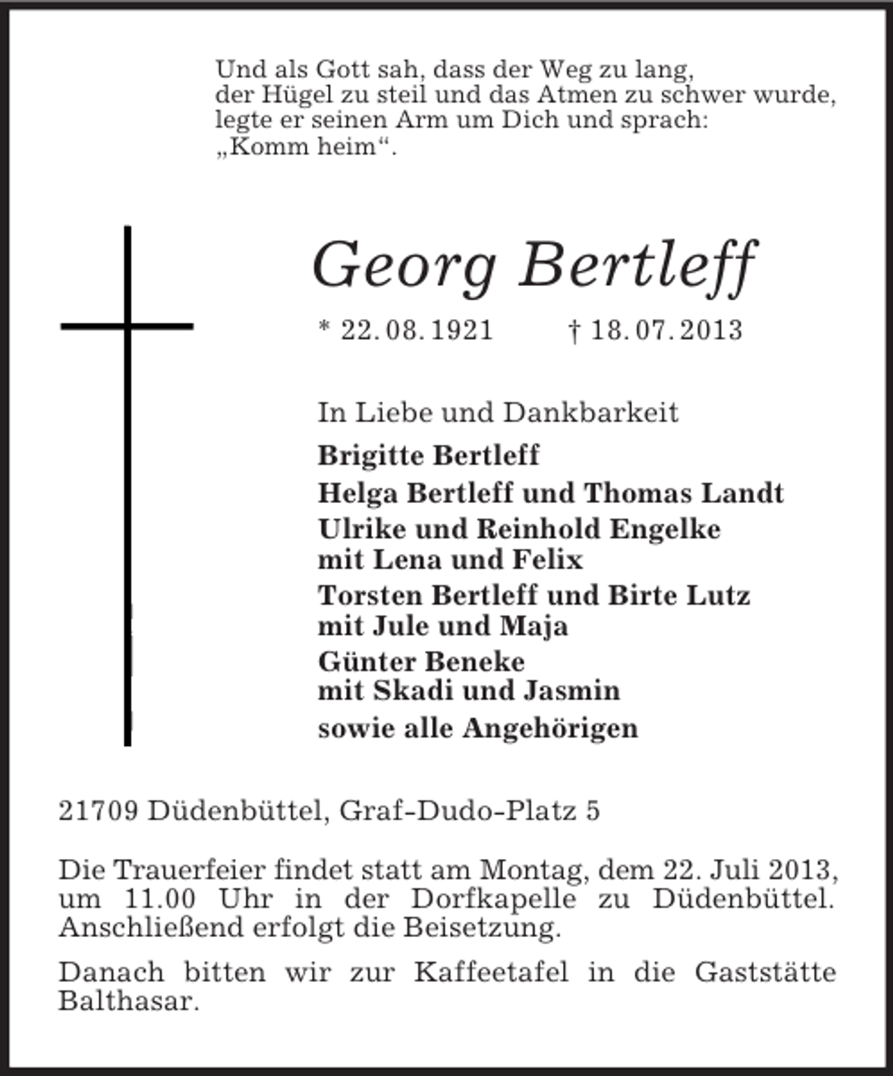 <p>Und als Gott sah, dass der Weg zu lang,<br />der Hügel zu steil und das Atmen zu schwer wurde,<br />legte er seinen Arm um Dich und sprach:<br />„Komm heim“.<br />Georg Bertleff<br />* 22. 08. 1921 † 18. 07. 2013<br />In Liebe und Dankbarkeit<br />Brigitte Bertleff<br />Helga Bertleff und Thomas Landt<br />Ulrike und Reinhold Engelke<br />mit Lena und Felix<br />Torsten Bertleff und Birte Lutz<br />mit Jule und Maja<br />Günter Beneke<br />mit Skadi und Jasmin<br />sowie alle Angehörigen<br />21709 Düdenbüttel, Graf-Dudo-Platz 5</p><p>Die Trauerfeier findet statt am Montag, dem 22. Juli 2013, um 11.00 Uhr in der Dorfkapelle zu Düdenbüttel.<br />Anschließend erfolgt die Beisetzung.<br />Danach bitten wir zur Kaffeetafel in die Gaststätte<br />Balthasar.</p>