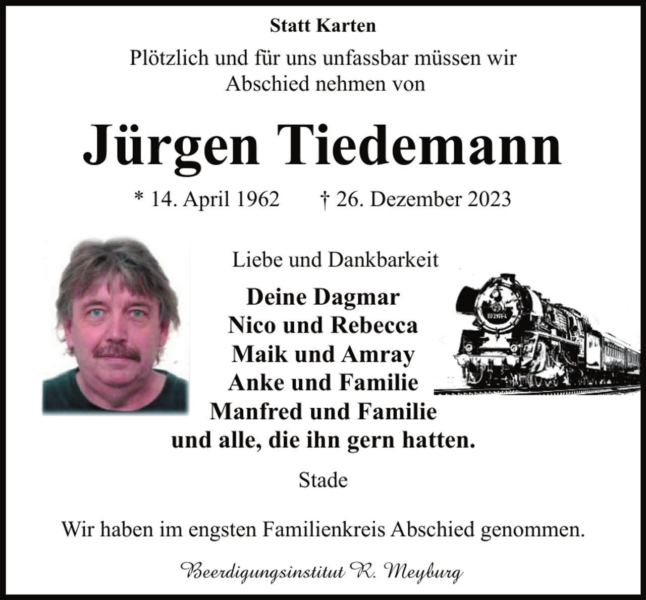 <p>Statt Karten</p><p>Plötzlich und für uns unfassbar müssen wir<br />Abschied nehmen von</p><p>Jürgen Tiedemann<br />* 14. April 1962</p><p>† 26. Dezember 2023</p><p>In Liebe und Dankbarkeit</p><p>Deine Dagmar<br />Nico und Rebecca<br />Maik und Amray<br />Anke und Familie<br />Manfred und Familie<br />und alle, die ihn gern hatten.<br />Stade<br />Wir haben im engsten Familienkreis Abschied genommen.<br />Beerdigungsinstitut R. Meyburg</p>