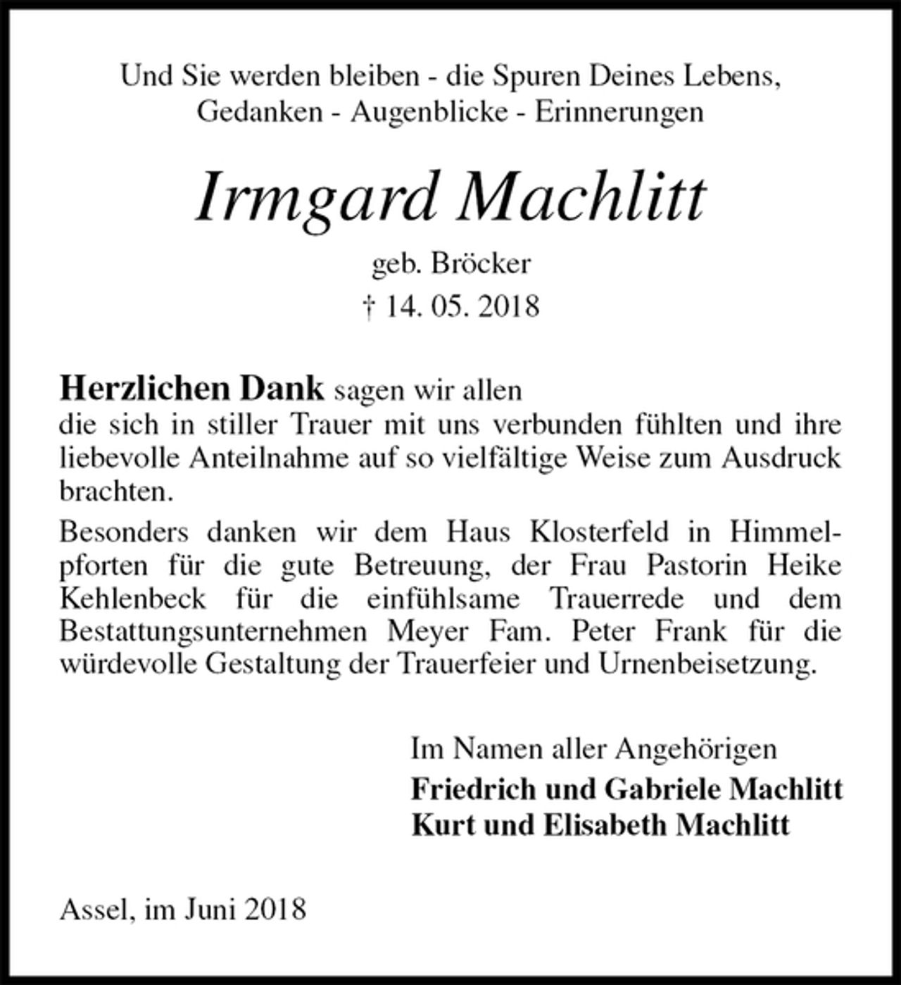 <p>Und Sie werden bleiben - die Spuren Deines Lebens,<br />Gedanken - Augenblicke - Erinnerungen<br />Irmgard Machlitt<br />geb. Bröcker<br />† 14. 05. 2018<br />Herzlichen Dank sagen wir allen<br />die sich in stiller Trauer mit uns verbunden fühlten und ihre liebevolle Anteilnahme auf so vielfältige Weise zum Ausdruck brachten.<br />Besonders danken wir dem Haus Klosterfeld in Himmel-<br />pforten für die gute Betreuung, der Frau Pastorin Heike<br />Kehlenbeck für die einfühlsame Trauerrede und dem<br />Bestattungsunternehmen Meyer Fam. Peter Frank für die<br />würdevolle Gestaltung der Trauerfeier und Urnenbeisetzung.<br />Im Namen aller Angehörigen<br />Friedrich und Gabriele Machlitt<br />Kurt und Elisabeth Machlitt<br />Assel, im Juni 2018</p>
