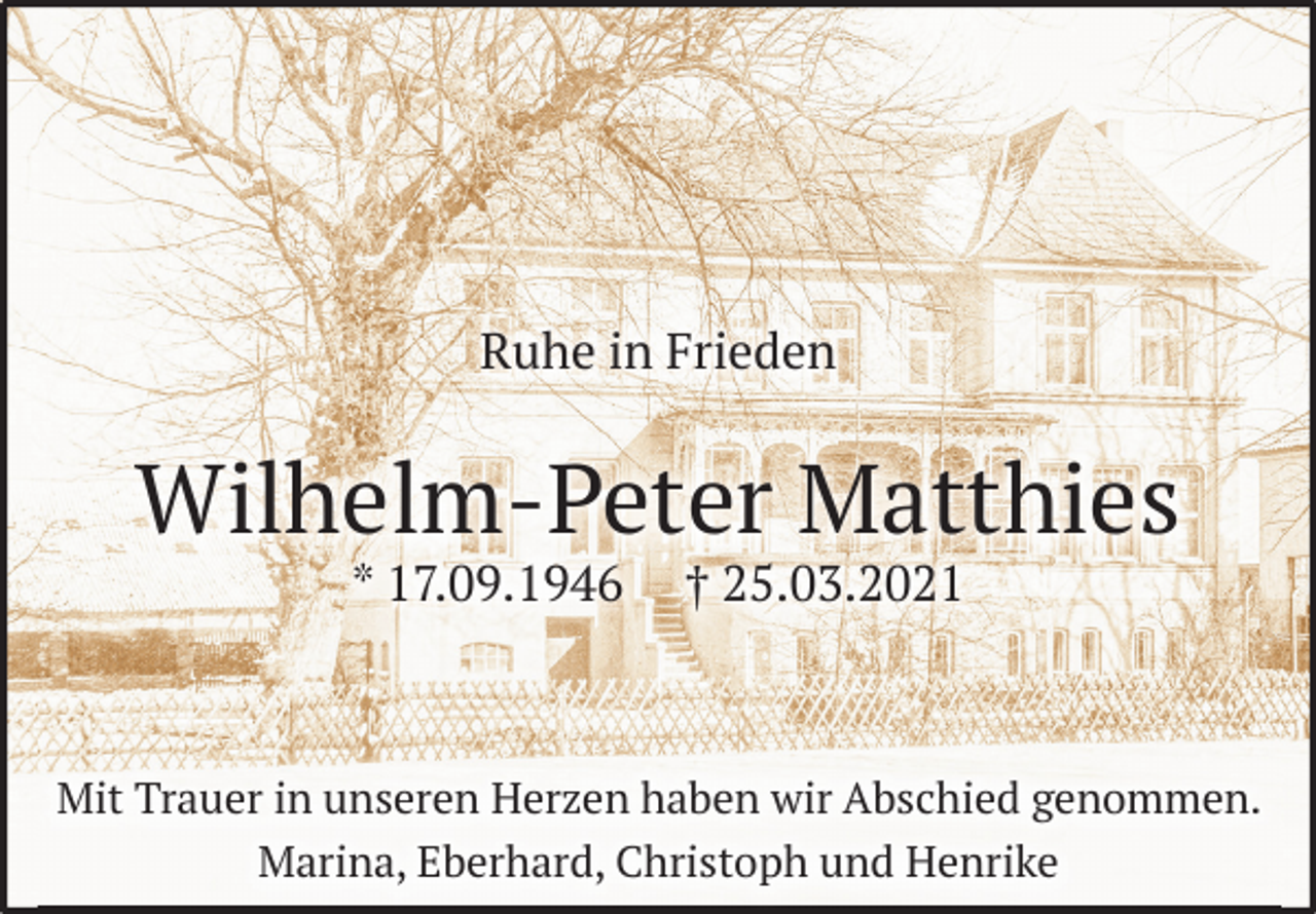 <p>Ruhe in Frieden</p>
<p>Wilhelm-Peter Matthies</p>
<p>* 17.09.1946 † 25.03.2021</p>
<p>Mit Trauer in unseren Herzen haben wir Abschied genommen.</p>
<p>Marina, Eberhard, Christoph und Henrike</p>