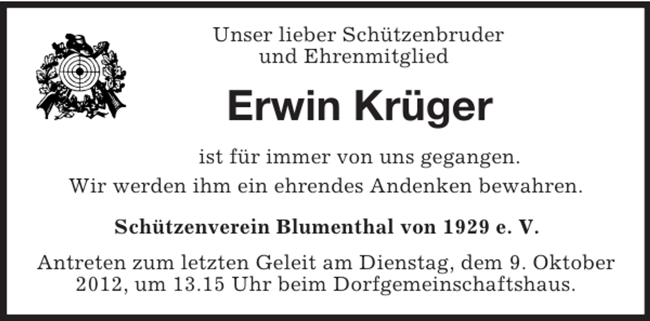 <p>Unser lieber Schützenbruder<br />und Ehrenmitglied<br />Erwin Krüger<br />ist für immer von uns gegangen.<br />Wir werden ihm ein ehrendes Andenken bewahren.<br />Schützenverein Blumenthal von 1929 e. V.</p><p>Antreten zum letzten Geleit am Dienstag, dem 9. Oktober 2012, um 13.15 Uhr beim Dorfgemeinschaftshaus.</p>