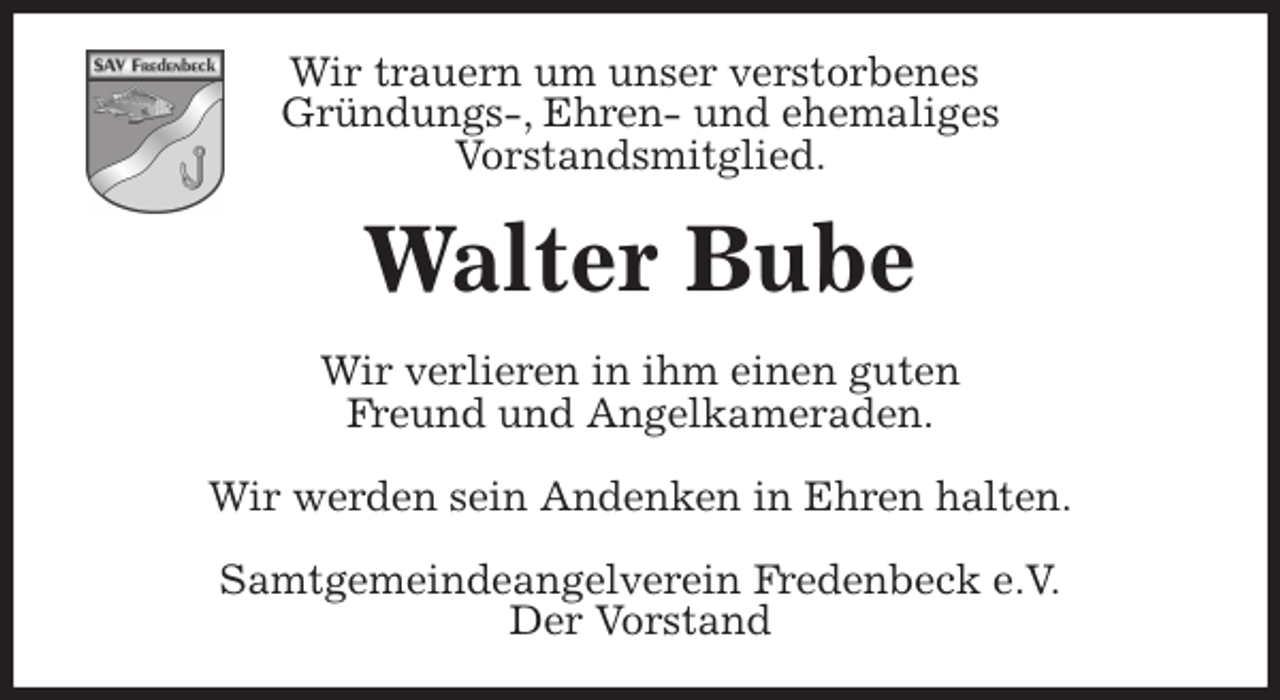 <p>Wir trauern um unser verstorbenes<br />Gründungs-, Ehren- und ehemaliges<br />Vorstandsmitglied.<br />Walter Bube<br />Wir verlieren in ihm einen guten<br />Freund und Angelkameraden.</p>
<p>Wir werden sein Andenken in Ehren halten.<br />Samtgemeindeangelverein Fredenbeck e.V.<br />Der Vorstand</p>