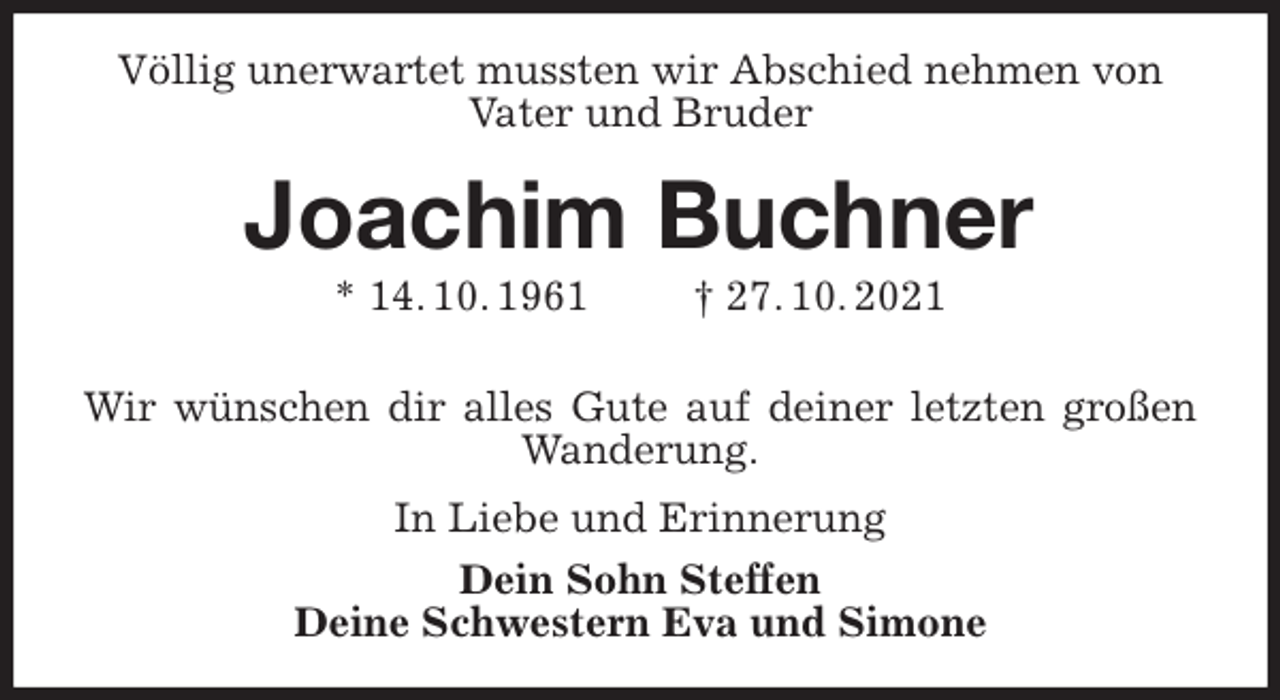 <p>Völlig unerwartet mussten wir Abschied nehmen von Vater und Bruder<br />Joachim Buchner<br />* 14. 10. 1961 † 27. 10. 2021</p>
<p>Wir wünschen dir alles Gute auf deiner letzten großen Wanderung.<br />In Liebe und Erinnerung<br />Dein Sohn Steffen<br />Deine Schwestern Eva und Simone</p>
