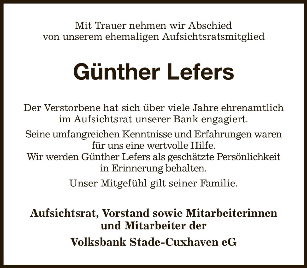 Mit Trauer nehmen wir Abschied
von unserem ehemaligen Aufsichtsratsmitglied
Günther Lefers
Der Verstorbene hat sich über viele Jahre ehrenamtlich im Aufsichtsrat unserer Bank engagiert.
Seine umfangreichen Kenntnisse und Erfahrungen waren für uns eine wertvolle Hilfe.
Wir werden Günther Lefers als geschätzte Persönlichkeit
in Erinnerung behalten.
Unser Mitgefühl gilt seiner Familie.
Aufsichtsrat, Vorstand sowie Mitarbeiterinnen und Mitarbeiter der
Volksbank Stade-Cuxhaven eG
