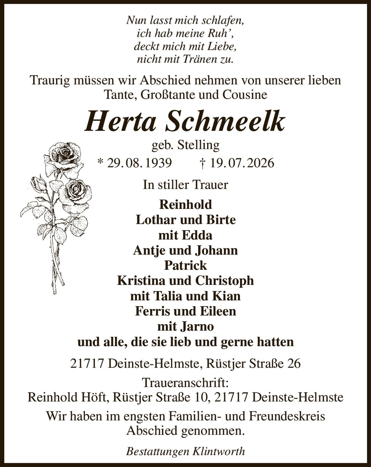 Nun lasst mich schlafen,
ich hab meine Ruh’,
deckt mich mit Liebe,
nicht mit Tränen zu.
Traurig müssen wir Abschied nehmen von unserer lieben Tante, Großtante und Cousine
Herta Schmeelk
geb. Stelling
* 29. 08. 1939  † 19. 07. 2026
In stiller Trauer
Reinhold
Lothar und Birte
mit Edda
Antje und Johann
Patrick
Kristina und Christoph
mit Talia und Kian
Ferris und Eileen
mit Jarno
und alle, die sie lieb und gerne hatten
21717 Deinste-Helmste, Rüstjer Straße 26
Traueranschrift:
Reinhold Höft, Rüstjer Straße 10, 21717 Deinste-Helmste
Wir haben im engsten Familien- und Freundeskreis
Abschied genommen.
Bestattungen Klintworth