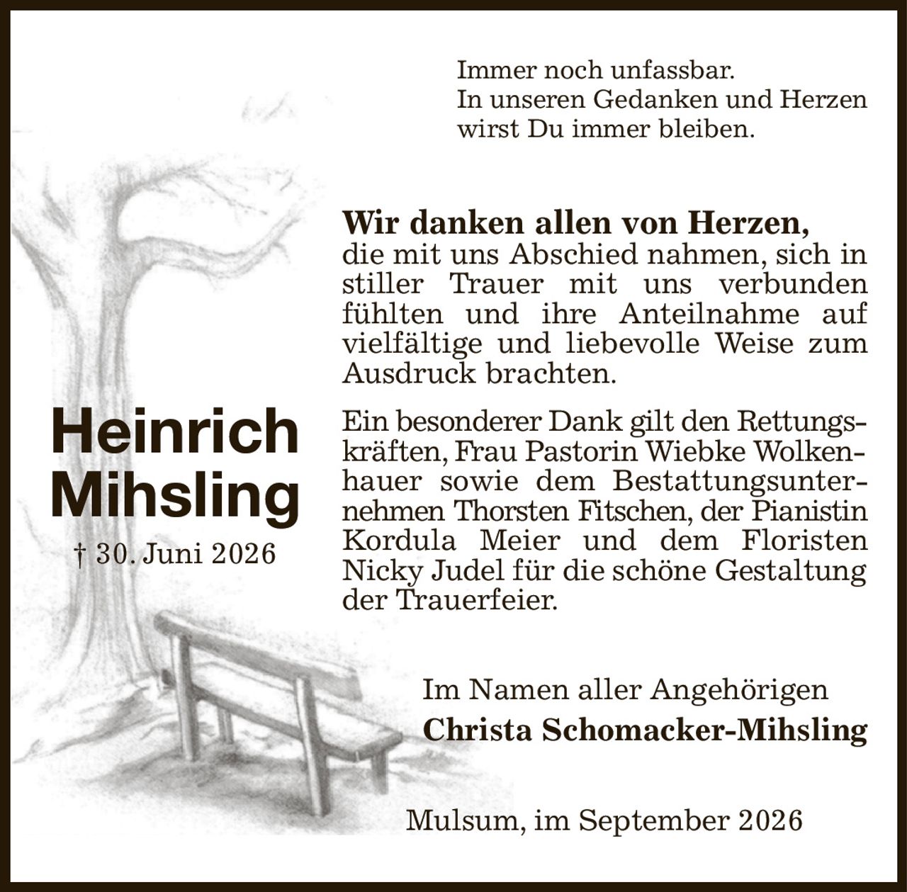 Immer noch unfassbar.
In unseren Gedanken und Herzen
wirst Du immer bleiben.
Wir danken allen von Herzen,
die mit uns Abschied nahmen, sich in stiller Trauer mit uns verbunden fühlten und ihre Anteilnahme auf vielfältige und liebevolle Weise zum Ausdruck brachten.
Ein besonderer Dank gilt den Rettungs-
kräften, Frau Pastorin Wiebke Wolken-
hauer sowie dem Bestattungsunternehmen Thorsten Fitschen, der Pianistin
Kordula Meier und dem Floristen
Nicky Judel für die schöne Gestaltung
der Trauerfeier.
Im Namen aller Angehörigen
Christa Schomacker-Mihsling
Mulsum, im September 2026






Heinrich
Mihsling
† 30. Juni 2026