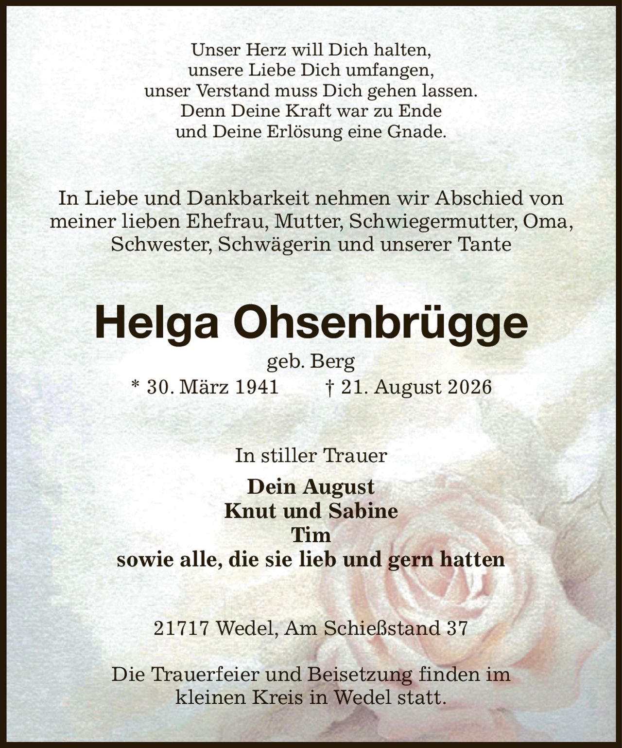 Unser Herz will Dich halten,
unsere Liebe Dich umfangen,
unser Verstand muss Dich gehen lassen.
Denn Deine Kraft war zu Ende
und Deine Erlösung eine Gnade.
In Liebe und Dankbarkeit nehmen wir Abschied von meiner lieben Ehefrau, Mutter, Schwiegermutter, Oma, Schwester, Schwägerin und unserer Tante
Helga Ohsenbrügge
geb. Berg
* 30. März 1941  † 21. August 2026
In stiller Trauer
Dein August
Knut und Sabine
Tim
sowie alle, die sie lieb und gern hatten
21717 Wedel, Am Schießstand 37

Die Trauerfeier und Beisetzung finden im
kleinen Kreis in Wedel statt.