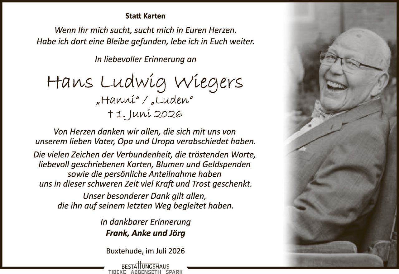 <p><strong>Statt Karten</strong></p>
<p><i>Wenn Ihr mich sucht, sucht mich in Euren Herzen. Habe ich dort eine Bleibe gefunden, lebe ich in Euch weiter.</i></p>
<p><i>In liebevoller Erinnerung an</i></p>
<p><strong>Hans Ludwig Wiegers</strong><br>
<i>"Hanni" / "Luden"</i><br>
† 1. Juni 2026</p>
<p><i>Von Herzen danken wir allen, die sich mit uns von unserem lieben Vater, Opa und Uropa verabschiedet haben. Die vielen Zeichen der Verbundenheit, die tröstenden Worte, liebevoll geschriebenen Karten, Blumen und Geldspenden sowie die persönliche Anteilnahme haben uns in dieser schweren Zeit viel Kraft und Trost geschenkt. Unser besonderer Dank gilt allen, die ihn auf seinem letzten Weg begleitet haben.</i></p>
<p><i>In dankbarer Erinnerung</i><br>
<strong>Frank, Anke und Jörg</strong></p>
<p>Buxtehude, im Juli 2026</p>