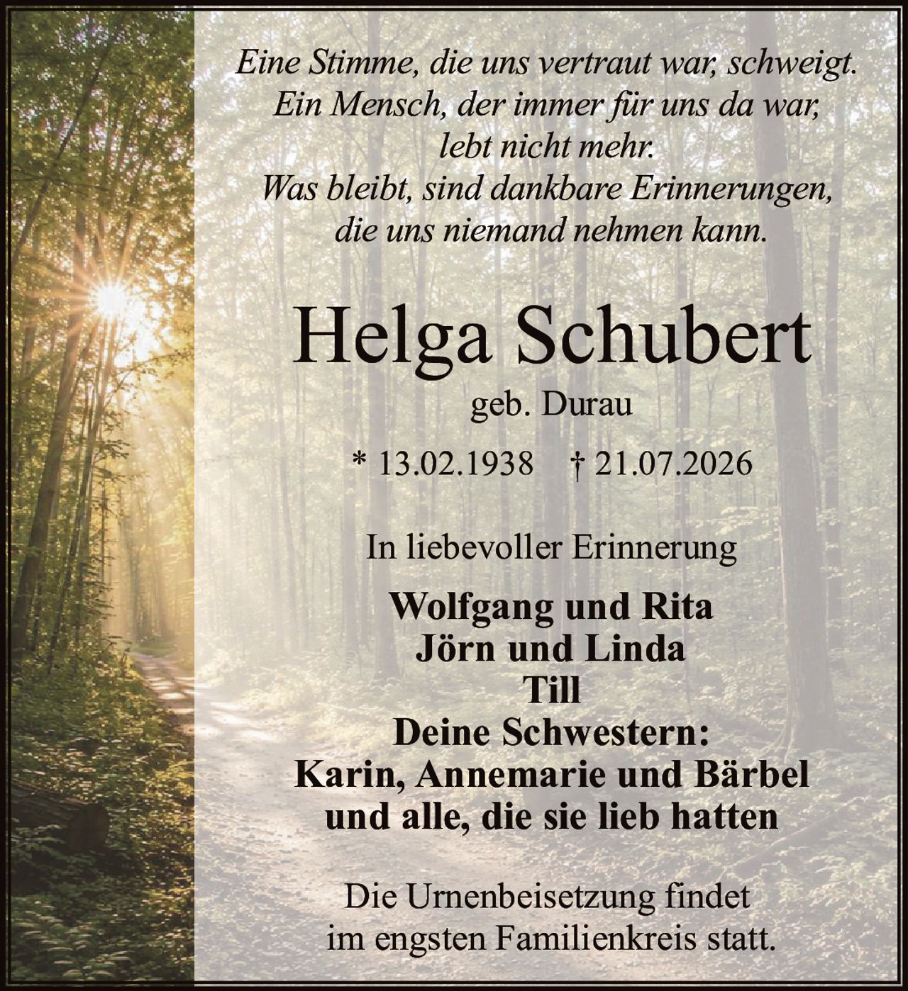 <p>Eine Stimme, die uns vertraut war, schweigt.<br>Ein Mensch, der immer für uns da war,<br>lebt nicht mehr.<br>Was bleibt, sind dankbare Erinnerungen,<br>die uns niemand nehmen kann.</p>

<p><strong>Helga Schubert</strong><br>geb. Durau</p>

<p>* 13.02.1938 † 21.07.2026</p>

<p>In liebevoller Erinnerung</p>

<p><strong>Wolfgang und Rita</strong><br><strong>Jörn und Linda</strong><br><strong>Till</strong></p>

<p><strong>Deine Schwestern:</strong><br><strong>Karin, Annemarie und Bärbel</strong><br>und alle, die sie lieb hatten</p>

<p>Die Urnenbeisetzung findet<br>im engsten Familienkreis statt.</p>