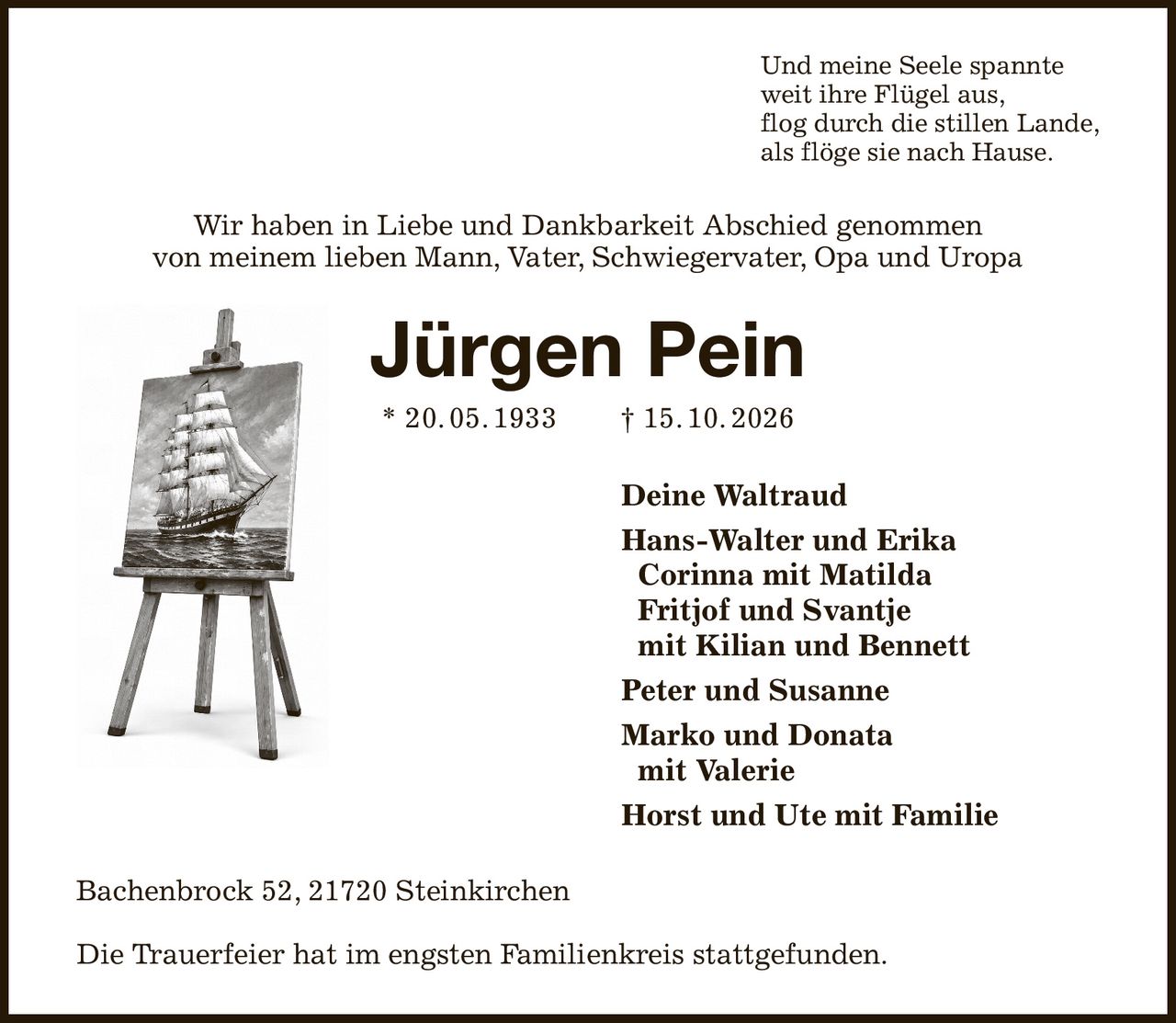 Und meine Seele spannte
weit ihre Flügel aus,
flog durch die stillen Lande,
als flöge sie nach Hause.
Wir haben in Liebe und Dankbarkeit Abschied genommen
von meinem lieben Mann, Vater, Schwiegervater, Opa und Uropa
Jürgen Pein
* 20. 05. 1933  † 15. 10. 2026
Deine Waltraud
Hans-Walter und Erika
 Corinna mit Matilda
 Fritjof und Svantje
 mit Kilian und Bennett
Peter und Susanne
Marko und Donata
 mit Valerie
Horst und Ute mit Familie   
Bachenbrock 52, 21720 Steinkirchen

Die Trauerfeier hat im engsten Familienkreis stattgefunden.