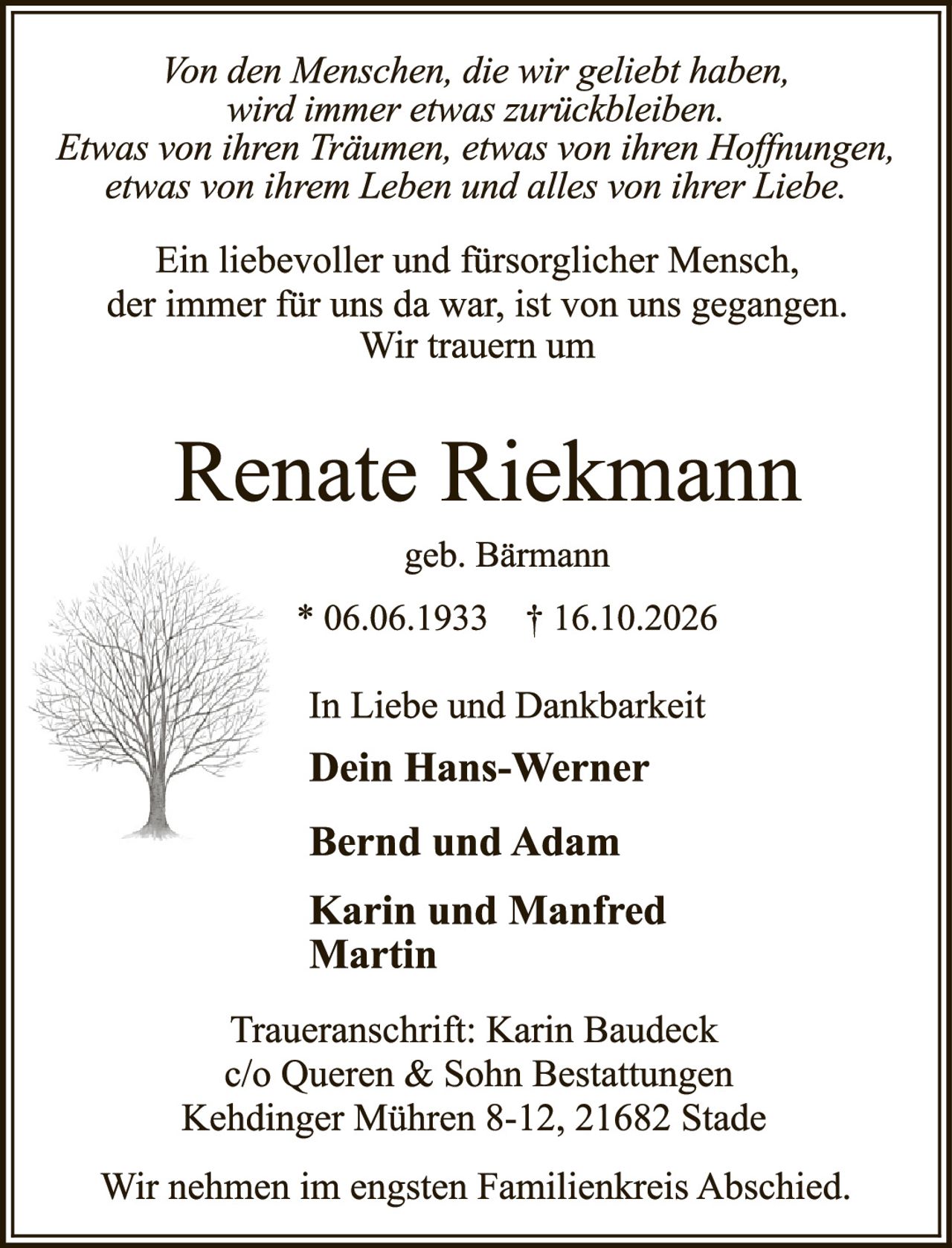 <p><i>Von den Menschen, die wir geliebt haben,<br>wird immer etwas zurückbleiben.<br>Etwas von ihren Träumen, etwas von ihren Hoffnungen,<br>etwas von ihrem Leben und alles von ihrer Liebe.</i></p><p>Ein liebevoller und fürsorglicher Mensch,<br>der immer für uns da war, ist von uns gegangen.<br>Wir trauern um</p><p><strong>Renate Riekmann</strong><br>geb. Bärmann<br>* 06.06.1933 † 16.10.2026</p><p>In Liebe und Dankbarkeit<br><strong>Dein Hans-Werner<br><br>Bernd und Adam<br><br>Karin und Manfred<br>Martin</strong></p><p>Traueranschrift: Karin Baudeck<br>c/o Queren & Sohn Bestattungen<br>Kehdinger Mühren 8-12, 21682 Stade</p><p>Wir nehmen im engsten Familienkreis Abschied.</p>