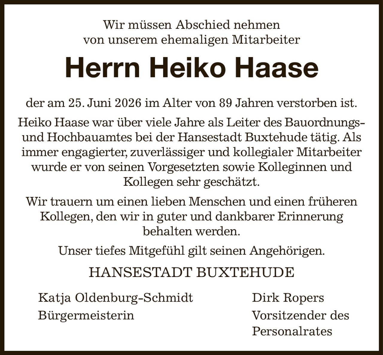 Wir müssen Abschied nehmen
von unserem ehemaligen Mitarbeiter
Herrn Heiko Haase
der am 25. Juni 2026 im Alter von 89 Jahren verstorben ist.
Heiko Haase war über viele Jahre als Leiter des Bauordnungs- und Hochbauamtes bei der Hansestadt Buxtehude tätig. Als immer engagierter, zuverlässiger und kollegialer Mitarbeiter wurde er von seinen Vorgesetzten sowie Kolleginnen und Kollegen sehr geschätzt.
Wir trauern um einen lieben Menschen und einen früheren Kollegen, den wir in guter und dankbarer Erinnerung
behalten werden.
Unser tiefes Mitgefühl gilt seinen Angehörigen.
HANSESTADT BUXTEHUDE

Katja Oldenburg-Schmidt                                  Dirk Ropers
Bürgermeisterin                                                            Vorsitzender des        
                                                                                                                            Personalrates
