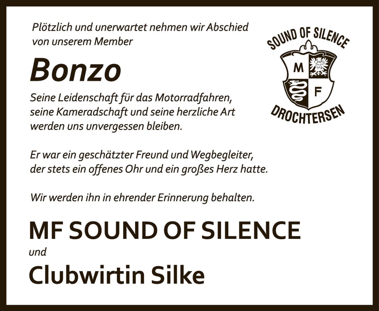 <p><i>Plötzlich und unerwartet nehmen wir Abschied von unserem Member</i></p><p><strong>Bonzo</strong></p><p><i>Seine Leidenschaft für das Motorradfahren, seine Kameradschaft und seine herzliche Art werden uns unvergessen bleiben.</i></p><p><i>Er war ein geschätzter Freund und Wegbegleiter, der stets ein offenes Ohr und ein großes Herz hatte.</i></p><p><i>Wir werden ihn in ehrender Erinnerung behalten.</i></p><p><strong>MF SOUND OF SILENCE</strong></p><p><i>und</i></p><p><strong>Clubwirtin Silke</strong></p>