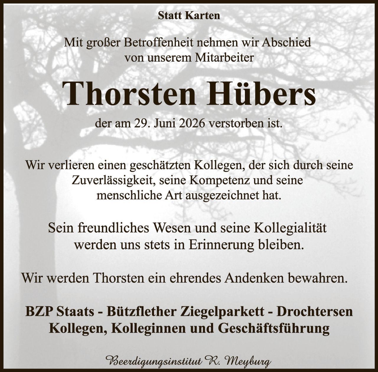 <p><strong>Statt Karten</strong></p><p>Mit großer Betroffenheit nehmen wir Abschied von unserem Mitarbeiter</p><p><strong>Thorsten Hübers</strong></p><p>der am 29. Juni 2026 verstorben ist.</p><p>Wir verlieren einen geschätzten Kollegen, der sich durch seine Zuverlässigkeit, seine Kompetenz und seine menschliche Art ausgezeichnet hat.</p><p>Sein freundliches Wesen und seine Kollegialität werden uns stets in Erinnerung bleiben.</p><p>Wir werden Thorsten ein ehrendes Andenken bewahren.</p><p><strong>BZP Staats - Bitzflether Ziegelparkett - Drochtersen Kollegen, Kolleginnen und Geschäftsführung</strong></p><p><i>Beerdingungsinstitut R. Meyburg</i></p>