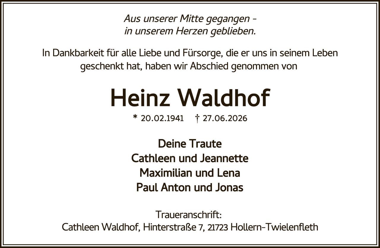 <p><i>Aus unserer Mitte gegangen –<br>in unserem Herzen geblieben.</i></p><p>In Dankbarkeit für alle Liebe und Fürsorge, die er uns in seinem Leben geschenkt hat, haben wir Abschied genommen von</p><p><strong>Heinz Waldhof</strong><br>* 20.02.1941 † 27.06.2026</p><p><strong>Deine Traute<br>Cathleen und Jeannette<br>Maximilian und Lena<br>Paul Anton und Jonas</strong></p><p><strong>Traueranschrift:</strong><br>Cathleen Waldhof, Hinterstraße 7, 21723 Hollern-Twielenfleth</p>