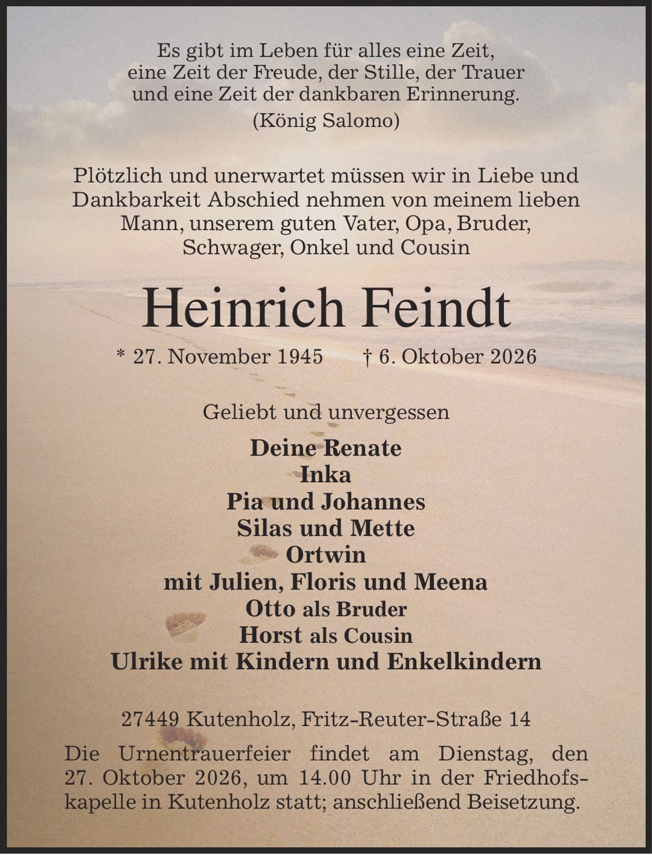 Es gibt im Leben für alles eine Zeit,
eine Zeit der Freude, der Stille, der Trauer
und eine Zeit der dankbaren Erinnerung.
(König Salomo)
Plötzlich und unerwartet müssen wir in Liebe und
Dankbarkeit Abschied nehmen von meinem lieben
Mann, unserem guten Vater, Opa, Bruder,
Schwager, Onkel und Cousin
Heinrich Feindt
* 27. November 1945            † 6. Oktober 2026
Geliebt und unvergessen
Deine Renate
Inka
Pia und Johannes
Silas und Mette
Ortwin
mit Julien, Floris und Meena
Otto als Bruder
Horst als Cousin
Ulrike mit Kindern und Enkelkindern
27449 Kutenholz, Fritz-Reuter-Straße 14
Die Urnentrauerfeier findet am Dienstag, den
27. Oktober 2026, um 14.00 Uhr in der Friedhofs-kapelle in Kutenholz statt; anschließend Beisetzung.
