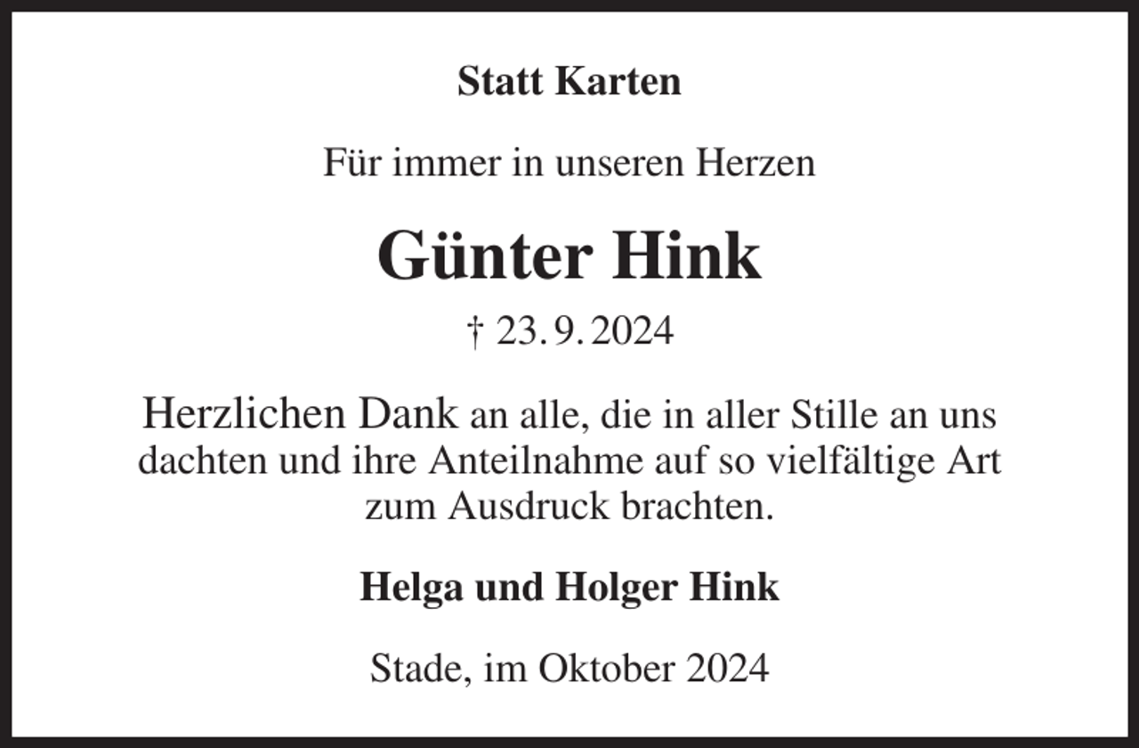 <p>Statt Karten<br />Für immer in unseren Herzen<br />Günter Hink<br />† 23. 9. 2024<br />Herzlichen Dank an alle, die in aller Stille an uns<br />dachten und ihre Anteilnahme auf so vielfältige Art<br />zum Ausdruck brachten.<br />Helga und Holger Hink<br />Stade, im Oktober 2024</p>