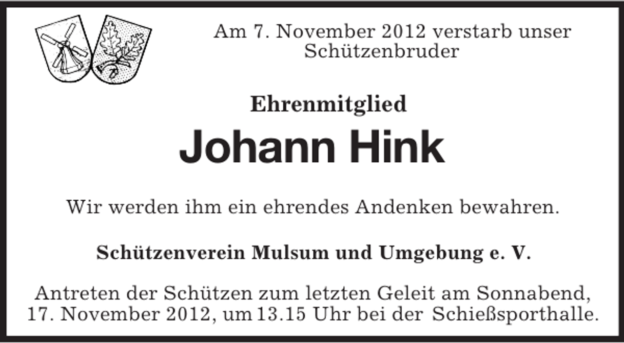 <p>Am 7. November 2012 verstarb unser<br />Schützenbruder<br />Ehrenmitglied</p><p>Johann Hink<br />Wir werden ihm ein ehrendes Andenken bewahren.<br />Schützenverein Mulsum und Umgebung e. V.<br />Antreten der Schützen zum letzten Geleit am Sonnabend,<br />17. November 2012, um 13.15 Uhr bei der Schießsporthalle.</p>