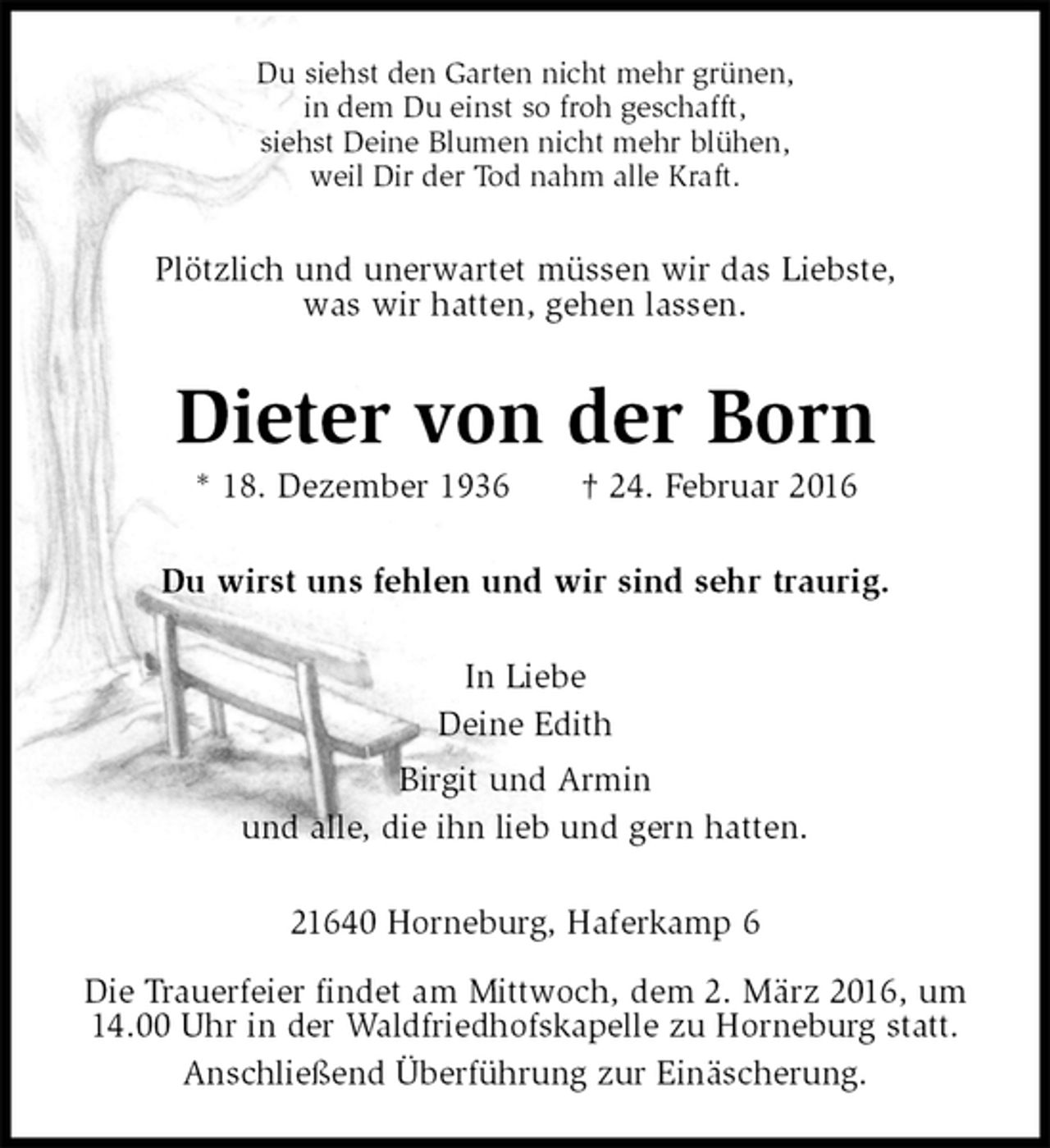 <p>Du siehst den Garten nicht mehr grünen,<br />in dem Du einst so froh geschafft,<br />siehst Deine Blumen nicht mehr blühen,<br />weil Dir der Tod nahm alle Kraft.<br />Plötzlich und unerwartet müssen wir das Liebste,<br />was wir hatten, gehen lassen.<br />Dieter von der Born<br />* 18. Dezember 1936 † 24. Februar 2016<br />Du wirst uns fehlen und wir sind sehr traurig.<br />In Liebe<br />Deine Edith<br />Birgit und Armin<br />und alle, die ihn lieb und gern hatten.<br />21640 Horneburg, Haferkamp 6</p>
<p>Die Trauerfeier findet am Mittwoch, dem 2. März 2016, um 14.00 Uhr in der Waldfriedhofskapelle zu Horneburg statt.<br />Anschließend Überführung zur Einäscherung.</p>