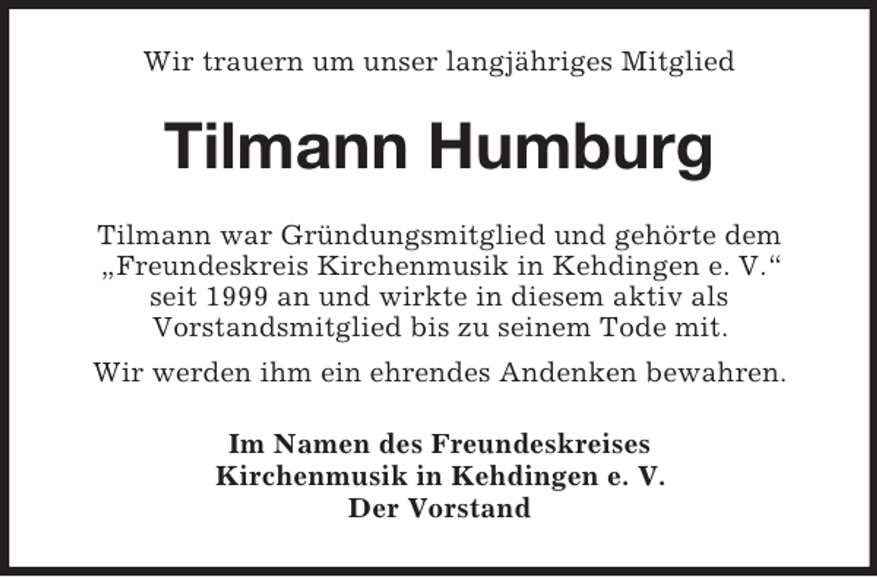 <p>Wir trauern um unser langjähriges Mitglied</p><p>Tilmann Humburg<br />Tilmann war Gründungsmitglied und gehörte dem<br />„Freundeskreis Kirchenmusik in Kehdingen e. V.“<br />seit 1999 an und wirkte in diesem aktiv als<br />Vorstandsmitglied bis zu seinem Tode mit.<br />Wir werden ihm ein ehrendes Andenken bewahren.<br />Im Namen des Freundeskreises<br />Kirchenmusik in Kehdingen e. V.<br />Der Vorstand</p>