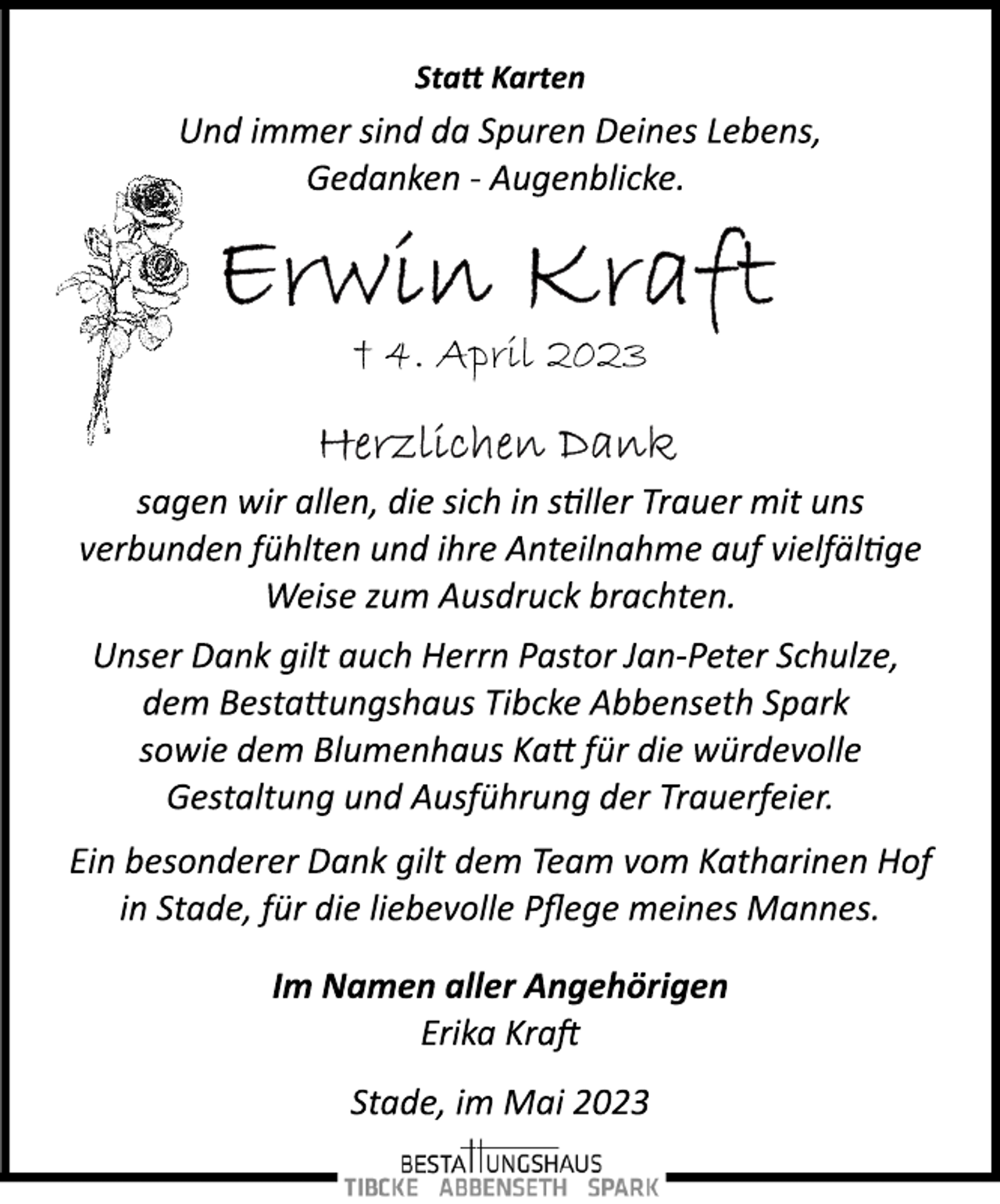 <p>Statt Karten<br />Und immer sind da Spuren Deines Lebens,<br />Gedanken ­ Augenblicke.<br />Erwin Kraft<br />† 4. April 2023<br />Herzlichen Dank<br />sagen wir allen, die sich in stiller Trauer mit uns<br />verbunden fühlten und ihre Anteilnahme auf vielfältige<br />Weise zum Ausdruck brachten.<br />Unser Dank gilt auch Herrn Pastor Jan­Peter Schulze,<br />dem Bestattungshaus Tibcke Abbenseth Spark<br />sowie dem Blumenhaus Katt für die würdevolle<br />Gestaltung und Ausführung der Trauerfeier.<br />Ein besonderer Dank gilt dem Team vom Katharinen Hof<br />in Stade, für die liebevolle Pflege meines Mannes.<br />Im Namen aller Angehörigen<br />Erika Kraft<br />Stade, im Mai 2023</p>