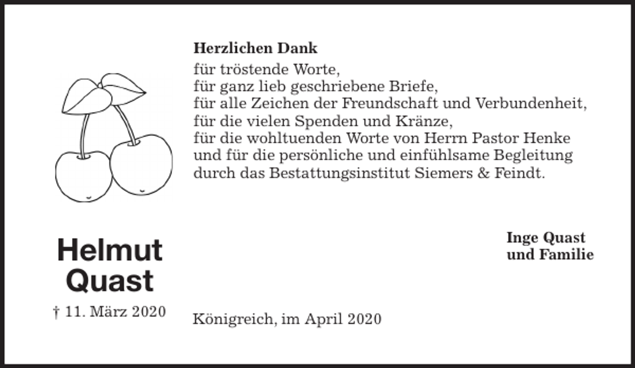 <p>Herzlichen Dank<br />für tröstende Worte,<br />für ganz lieb geschriebene Briefe,<br />für alle Zeichen der Freundschaft und Verbundenheit,<br />für die vielen Spenden und Kränze,<br />für die wohltuenden Worte von Herrn Pastor Henke<br />und für die persönliche und einfühlsame Begleitung<br />durch das Bestattungsinstitut Siemers &amp; Feindt.<br />Inge Quast<br />und Familie<br />Königreich, im April 2020<br />Helmut Quast<br />† 11. März 2020</p>