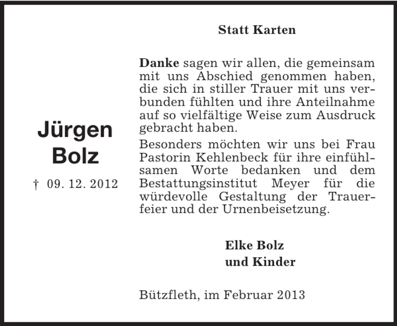 <p>Jürgen<br />Bolz<br />† 09. 12. 2012<br />Statt Karten<br />Danke sagen wir allen, die gemeinsam mit uns Abschied genommen haben, die sich in stiller Trauer mit uns verbunden fühlten und ihre Anteilnahme auf so vielfältige Weise zum Ausdruck gebracht haben.<br />Besonders möchten wir uns bei Frau Pastorin Kehlenbeck für ihre einfühlsamen Worte bedanken und dem<br />Bestattungsinstitut Meyer für die würdevolle Gestaltung der Trauer-<br />feier und der Urnenbeisetzung.<br />Elke Bolz<br />und Kinder<br />Bützfleth, im Februar 2013</p>