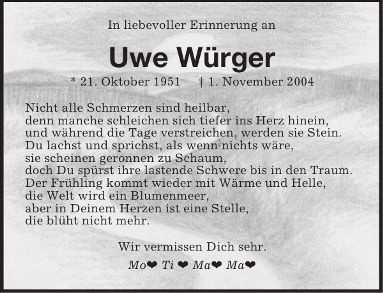 <p>In liebevoller Erinnerung an<br />Uwe Würger<br />* 21. Oktober 1951 † 1. November 2004<br />Nicht alle Schmerzen sind heilbar,<br />denn manche schleichen sich tiefer ins Herz hinein,<br />und während die Tage verstreichen, werden sie Stein.<br />Du lachst und sprichst, als wenn nichts wäre,<br />sie scheinen geronnen zu Schaum,<br />doch Du spürst ihre lastende Schwere bis in den Traum.<br />Der Frühling kommt wieder mit Wärme und Helle,<br />die Welt wird ein Blumenmeer,<br />aber in Deinem Herzen ist eine Stelle,<br />die blüht nicht mehr.<br />Wir vermissen Dich sehr.<br />Mo¤ Ti ¤ Ma¤ Ma¤</p>
