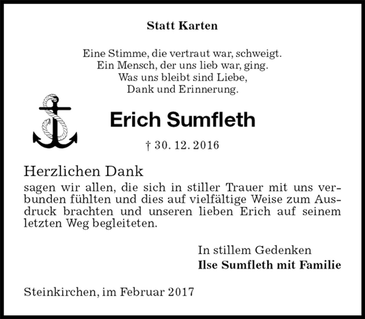 <p>Statt Karten<br />Eine Stimme, die vertraut war, schweigt.<br />Ein Mensch, der uns lieb war, ging.<br />Was uns bleibt sind Liebe,<br />Dank und Erinnerung.<br />Erich Sumfleth<br />† 30. 12. 2016<br />Herzlichen Dank<br />sagen wir allen, die sich in stiller Trauer mit uns verbunden fühlten und dies auf vielfältige Weise zum Ausdruck brachten und unseren lieben Erich auf seinem letzten Weg begleiteten.<br />In stillem Gedenken<br />Ilse Sumfleth mit Familie<br />Steinkirchen, im Februar 2017</p>