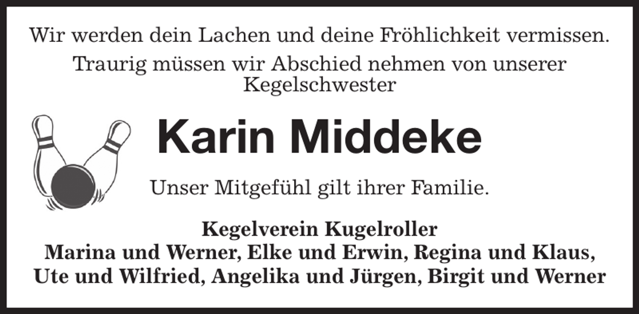 <p>Wir werden dein Lachen und deine Fröhlichkeit vermissen.<br />Traurig müssen wir Abschied nehmen von unserer<br />Kegelschwester<br />Karin Middeke<br />Unser Mitgefühl gilt ihrer Familie.<br />Kegelverein Kugelroller<br />Marina und Werner, Elke und Erwin, Regina und Klaus, Ute und Wilfried, Angelika und Jürgen, Birgit und Werner</p>