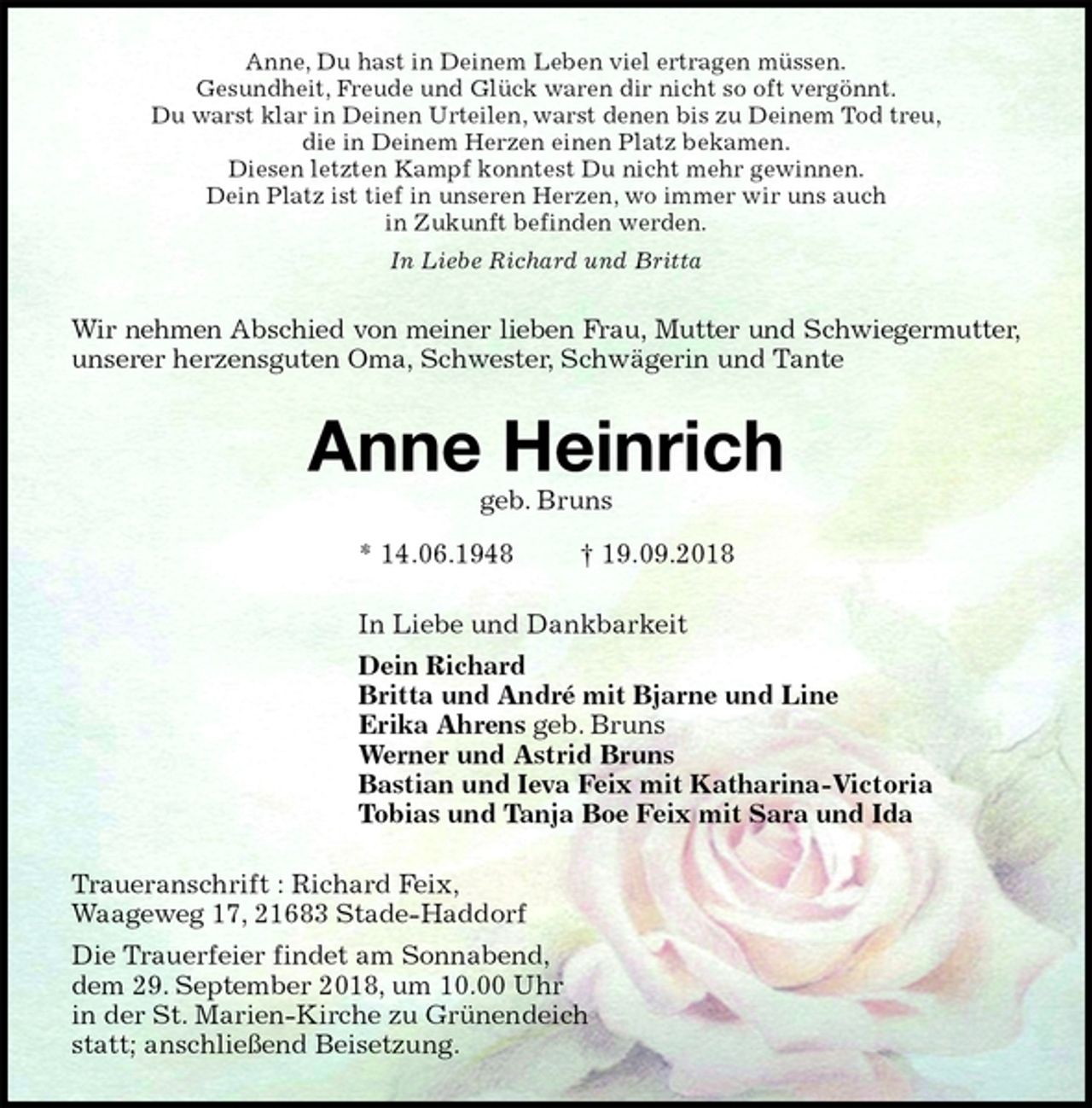 <p>Anne, Du hast in Deinem Leben viel ertragen müssen.<br />Gesundheit, Freude und Glück waren dir nicht so oft vergönnt.<br />Du warst klar in Deinen Urteilen, warst denen bis zu Deinem Tod treu,<br />die in Deinem Herzen einen Platz bekamen.<br />Diesen letzten Kampf konntest Du nicht mehr gewinnen.<br />Dein Platz ist tief in unseren Herzen, wo immer wir uns auch<br />in Zukunft befinden werden.<br />In Liebe Richard und Britta<br />Wir nehmen Abschied von meiner lieben Frau, Mutter und Schwiegermutter,<br />unserer herzensguten Oma, Schwester, Schwägerin und Tante<br />Anne Heinrich<br />geb. Bruns<br />* 14.06.1948 † 19.09.2018<br />In Liebe und Dankbarkeit<br />Dein Richard<br />Britta und André mit Bjarne und Line<br />Erika Ahrens geb. Bruns<br />Werner und Astrid Bruns<br />Bastian und Ieva Feix mit Katharina-Victoria<br />Tobias und Tanja Boe Feix mit Sara und Ida<br />Traueranschrift : Richard Feix,<br />Waageweg 17, 21683 Stade-Haddorf<br />Die Trauerfeier findet am Sonnabend,<br />dem 29. September 2018, um 10.00 Uhr<br />in der St. Marien-Kirche zu Grünendeich<br />statt; anschließend Beisetzung.</p>