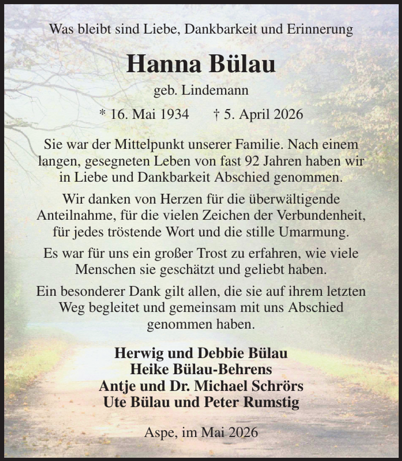 <p>Was bleibt sind Liebe, Dankbarkeit und Erinnerung<br />Hanna Bülau<br />geb. Lindemann<br />* 16. Mai 1934 † 5. April 2026<br />Sie war der Mittelpunkt unserer Familie. Nach einem<br />langen, gesegneten Leben von fast 92 Jahren haben wir<br />in Liebe und Dankbarkeit Abschied genommen.<br />Wir danken von Herzen für die überwältigende<br />Anteilnahme, für die vielen Zeichen der Verbundenheit, für jedes tröstende Wort und die stille Umarmung.<br />Es war für uns ein großer Trost zu erfahren, wie viele Menschen sie geschätzt und geliebt haben.<br />Ein besonderer Dank gilt allen, die sie auf ihrem letzten Weg begleitet und gemeinsam mit uns Abschied<br />genommen haben.<br />Herwig und Debbie Bülau<br />Heike Bülau-Behrens<br />Antje und Dr. Michael Schrörs<br />Ute Bülau und Peter Rumstig<br />Aspe, im Mai 2026</p>