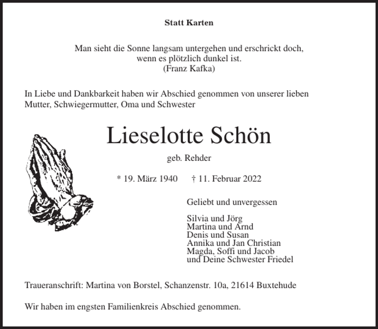 <p>Statt Karten<br />Man sieht die Sonne langsam untergehen und erschrickt doch,<br />wenn es plötzlich dunkel ist.<br />(Franz Kafka)<br />In Liebe und Dankbarkeit haben wir Abschied genommen von unserer lieben<br />Mutter, Schwiegermutter, Oma und Schwester<br />Lieselotte Schön<br />geb. Rehder</p>
<p>* 19. März 1940 † 11. Februar 2022<br />Geliebt und unvergessen</p>
<p>Silvia und Jörg<br />Martina und Arnd<br />Denis und Susan<br />Annika und Jan Christian<br />Magda, Soffi und Jacob<br />und Deine Schwester Friedel<br />Traueranschrift: Martina von Borstel, Schanzenstr. 10a, 21614 Buxtehude</p>
<p>Wir haben im engsten Familienkreis Abschied genommen.</p>
