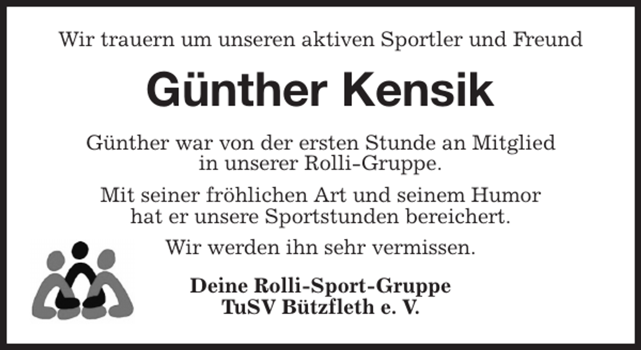 <p>Wir trauern um unseren aktiven Sportler und Freund<br />Günther Kensik<br />Günther war von der ersten Stunde an Mitglied<br />in unserer Rolli-Gruppe.<br />Mit seiner fröhlichen Art und seinem Humor<br />hat er unsere Sportstunden bereichert.<br />Wir werden ihn sehr vermissen.<br />Deine Rolli-Sport-Gruppe<br />TuSV Bützfleth e. V.</p>
