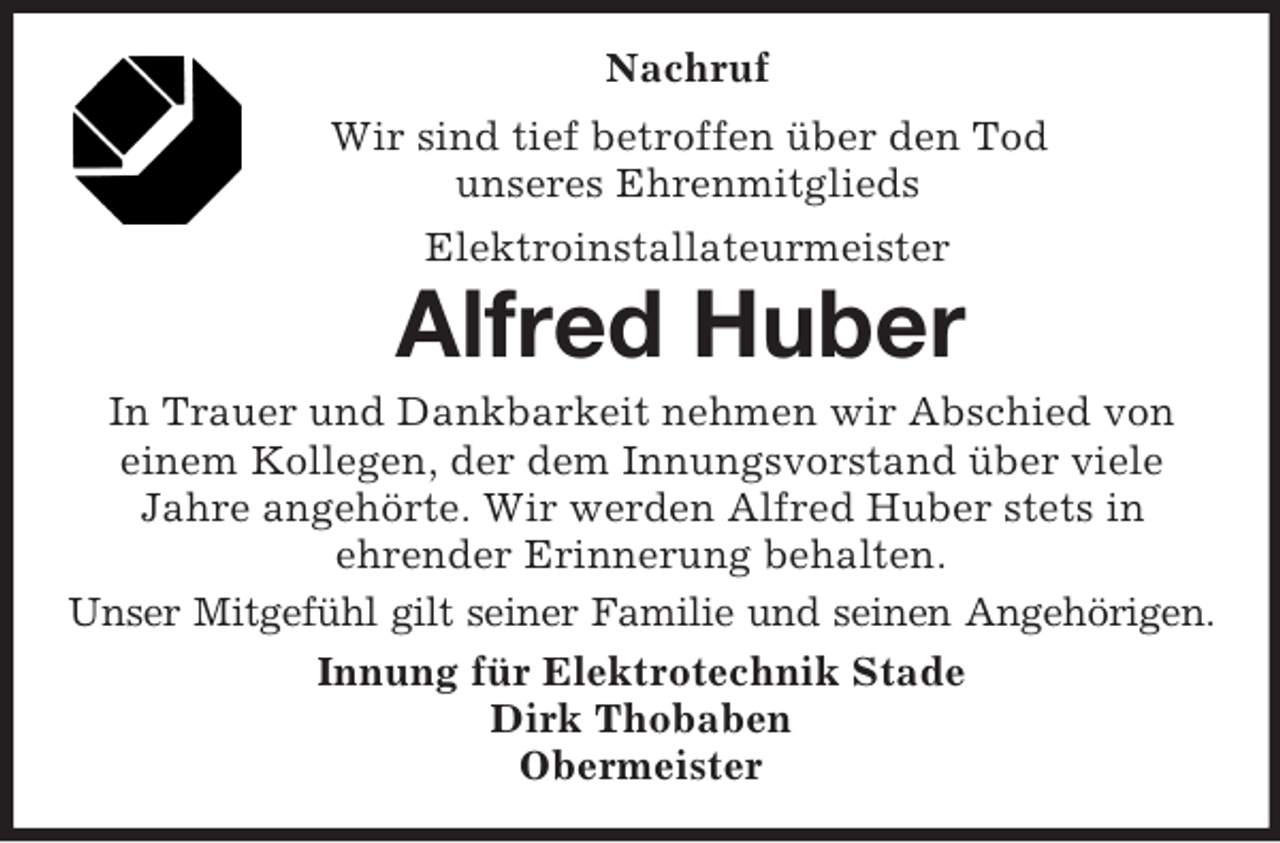 <p>Nachruf<br />Wir sind tief betroffen über den Tod<br />unseres Ehrenmitglieds<br />Elektroinstallateurmeister<br />Alfred Huber<br />In Trauer und Dankbarkeit nehmen wir Abschied von<br />einem Kollegen, der dem Innungsvorstand über viele<br />Jahre angehörte. Wir werden Alfred Huber stets in<br />ehrender Erinnerung behalten.<br />Unser Mitgefühl gilt seiner Familie und seinen Angehörigen.<br />Innung für Elektrotechnik Stade<br />Dirk Thobaben<br />Obermeister</p>