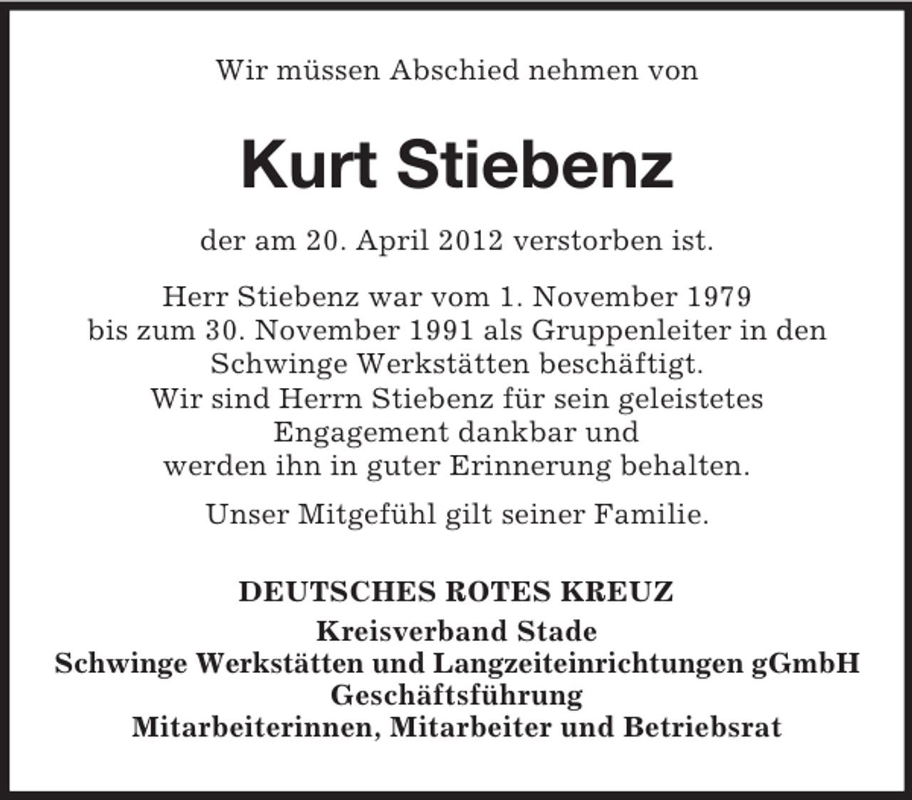 <p>Wir müssen Abschied nehmen von</p><p>Kurt Stiebenz<br />der am 20. April 2012 verstorben ist.<br />Herr Stiebenz war vom 1. November 1979<br />bis zum 30. November 1991 als Gruppenleiter in den<br />Schwinge Werkstätten beschäftigt.<br />Wir sind Herrn Stiebenz für sein geleistetes<br />Engagement dankbar und<br />werden ihn in guter Erinnerung behalten.<br />Unser Mitgefühl gilt seiner Familie.<br />DEUTSCHES ROTES KREUZ<br />Kreisverband Stade<br />Schwinge Werkstätten und Langzeiteinrichtungen gGmbH<br />Geschäftsführung<br />Mitarbeiterinnen, Mitarbeiter und Betriebsrat</p>
