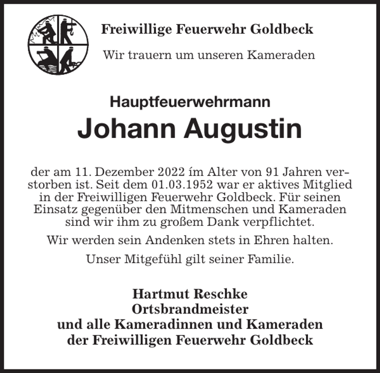 <p>Freiwillige Feuerwehr Goldbeck</p><p>Wir trauern um unseren Kameraden<br />Hauptfeuerwehrmann<br />Johann Augustin<br />der am 11. Dezember 2022 ím Alter von 91 Jahren verstorben ist. Seit dem 01.03.1952 war er aktives Mitglied in der Freiwilligen Feuerwehr Goldbeck. Für seinen Einsatz gegenüber den Mitmenschen und Kameraden sind wir ihm zu großem Dank verpflichtet.</p><p>Wir werden sein Andenken stets in Ehren halten.</p><p>Unser Mitgefühl gilt seiner Familie.<br />Hartmut Reschke<br />Ortsbrandmeister<br />und alle Kameradinnen und Kameraden<br />der Freiwilligen Feuerwehr Goldbeck</p>