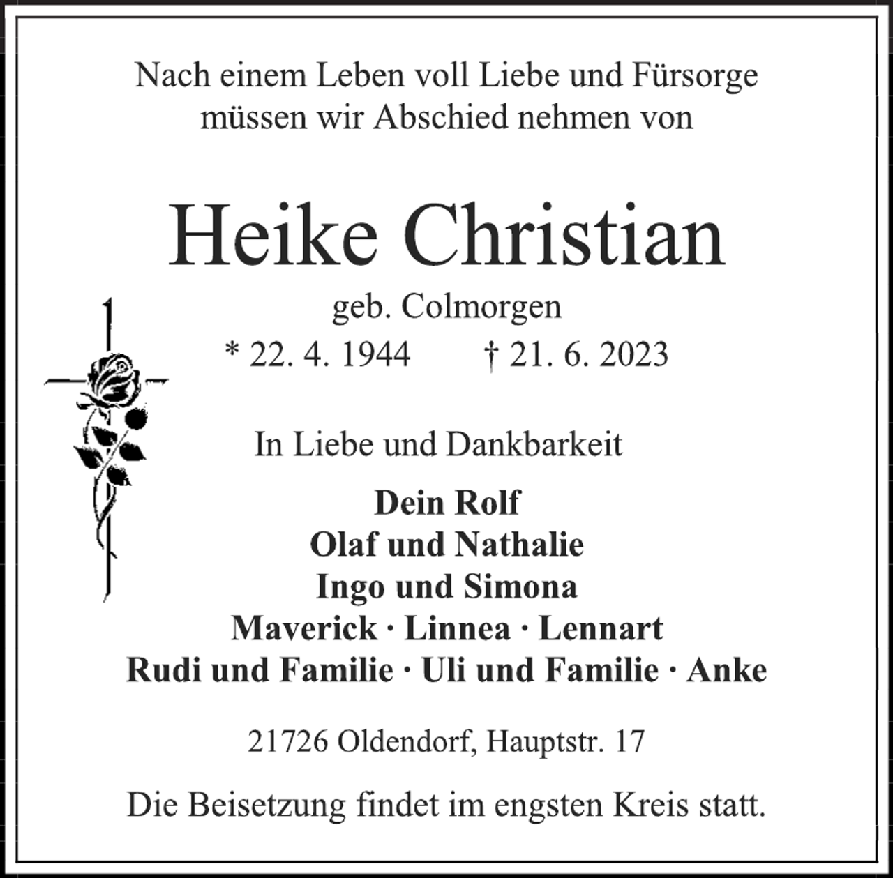 <p>Nach einem Leben voll Liebe und Fürsorge<br />müssen wir Abschied nehmen von<br />Heike Christian<br />geb. Colmorgen<br />* 22. 4. 1944 † 21. 6. 2023<br />In Liebe und Dankbarkeit<br />Dein Rolf<br />Olaf und Nathalie<br />Ingo und Simona<br />Maverick ∙ Linnea ∙ Lennart<br />Rudi und Familie ∙ Uli und Familie ∙ Anke<br />21726 Oldendorf, Hauptstr. 17<br />Die Beisetzung findet im engsten Kreis statt.</p>