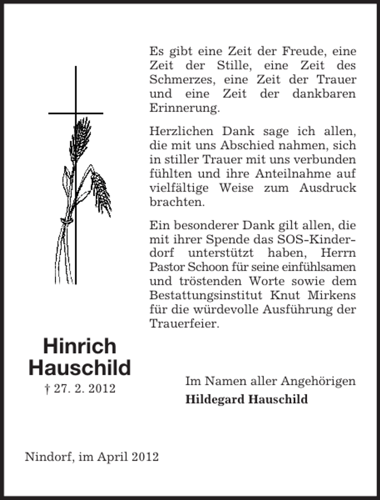 <p>Es gibt eine Zeit<br />Zeit der Stille,<br />Schmerzes, eine<br />und eine Zeit<br />Erinnerung.</p><p>der Freude, eine<br />eine Zeit des<br />Zeit der Trauer<br />der dankbaren</p><p>Herzlichen Dank sage ich allen,<br />die mit uns Abschied nahmen, sich<br />in stiller Trauer mit uns verbunden<br />fühlten und ihre Anteilnahme auf<br />vielfältige Weise zum Ausdruck<br />brachten.<br />Ein besonderer Dank gilt allen, die<br />mit ihrer Spende das SOS-Kinderdorf unterstützt haben, Herrn<br />Pastor Schoon für seine einfühlsamen<br />und tröstenden Worte sowie dem<br />Bestattungsinstitut Knut Mirkens<br />für die würdevolle Ausführung der<br />Trauerfeier.</p><p>Hinrich<br />Hauschild<br />† 27. 2. 2012</p><p>Nindorf, im April 2012</p><p>Im Namen aller Angehörigen<br />Hildegard Hauschild</p>