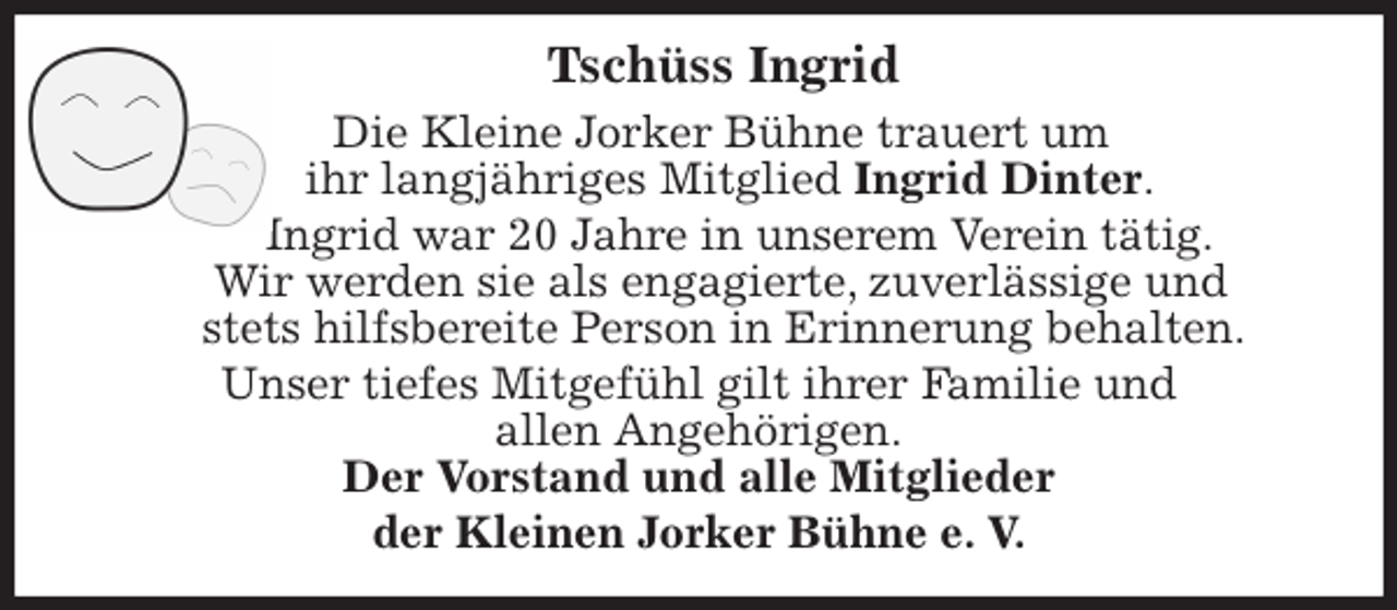 <p>Tschüss Ingrid<br />Die Kleine Jorker Bühne trauert um<br />ihr langjähriges Mitglied Ingrid Dinter.<br />Ingrid war 20 Jahre in unserem Verein tätig.<br />Wir werden sie als engagierte, zuverlässige und<br />stets hilfsbereite Person in Erinnerung behalten.<br />Unser tiefes Mitgefühl gilt ihrer Familie und<br />allen Angehörigen.<br />Der Vorstand und alle Mitglieder<br />der Kleinen Jorker Bühne e. V.</p>