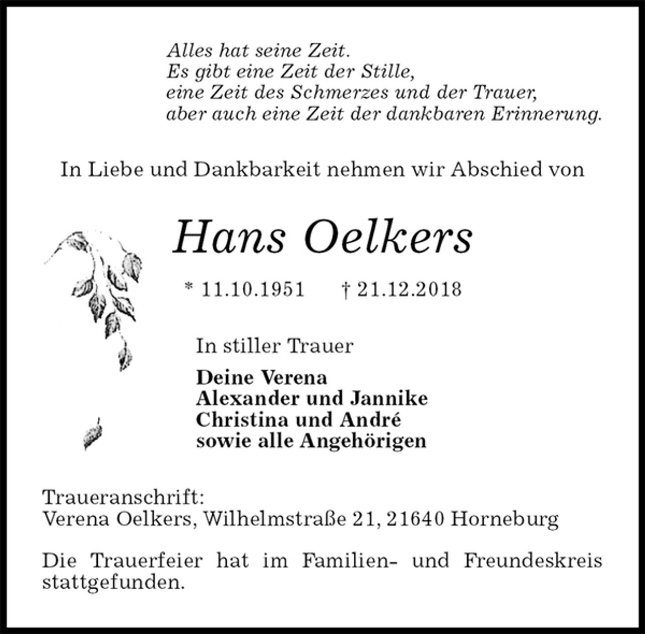 <p>Alles hat seine Zeit.<br />Es gibt eine Zeit der Stille,<br />eine Zeit des Schmerzes und der Trauer,<br />aber auch eine Zeit der dankbaren Erinnerung.<br />In Liebe und Dankbarkeit nehmen wir Abschied von<br />Hans Oelkers<br />* 11.10.1951 † 21.12.2018<br />In stiller Trauer<br />Deine Verena<br />Alexander und Jannike<br />Christina und André<br />sowie alle Angehörigen<br />Traueranschrift:<br />Verena Oelkers, Wilhelmstraße 21, 21640 Horneburg</p><p>Die Trauerfeier hat im Familien- und Freundeskreis stattgefunden.</p>