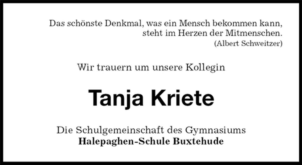 <p>Das schönste Denkmal, was ein Mensch bekommen kann,<br />steht im Herzen der Mitmenschen.<br />(Albert Schweitzer)<br />Wir trauern um unsere Kollegin<br />Tanja Kriete<br />Die Schulgemeinschaft des Gymnasiums<br />Halepaghen-Schule Buxtehude</p>