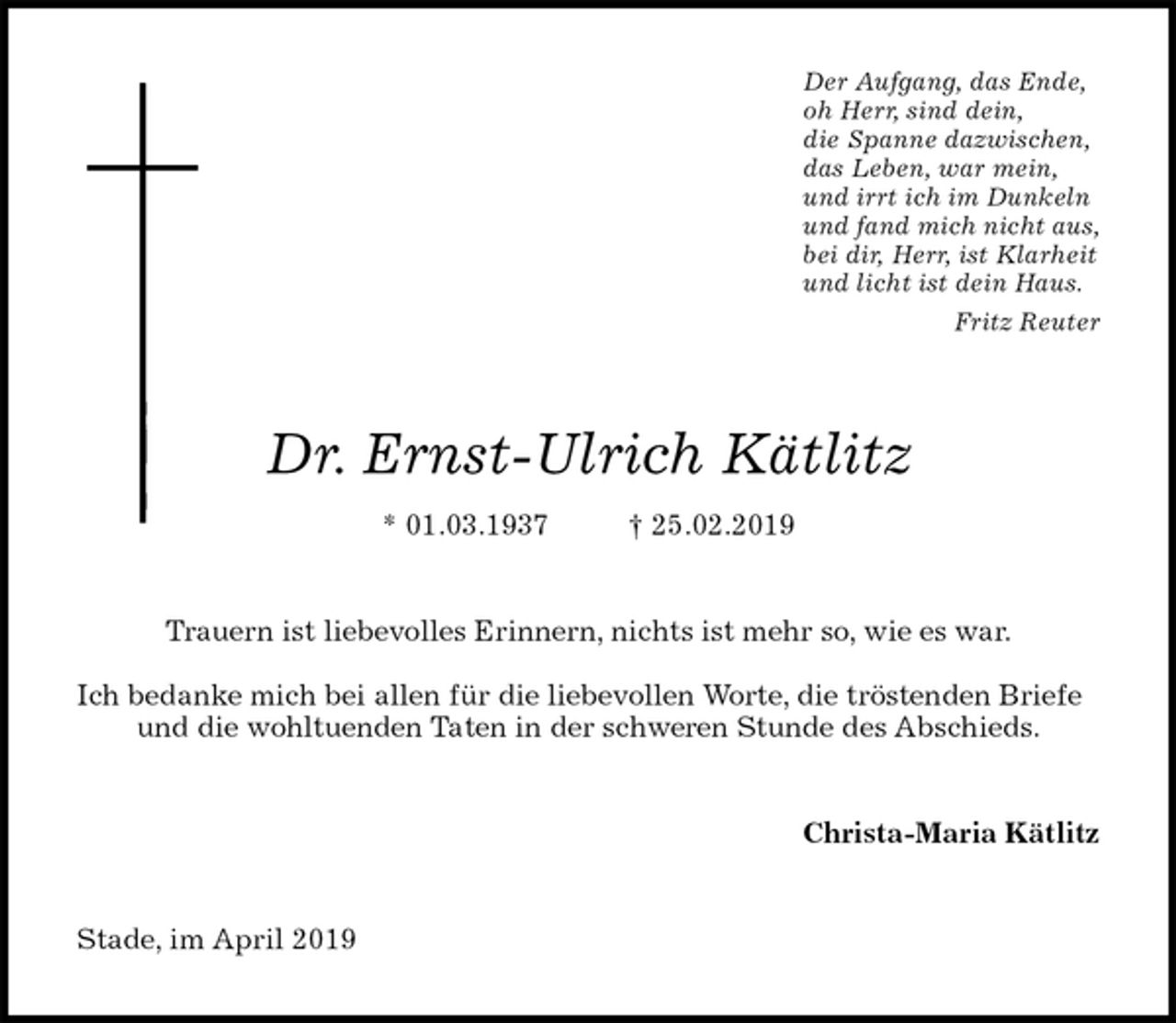 <p>Der Aufgang, das Ende,<br />oh Herr, sind dein,<br />die Spanne dazwischen,<br />das Leben, war mein,<br />und irrt ich im Dunkeln<br />und fand mich nicht aus,<br />bei dir, Herr, ist Klarheit<br />und licht ist dein Haus.<br />Fritz Reuter<br />Dr. Ernst-Ulrich Kätlitz<br />* 01.03.1937 † 25.02.2019<br />Trauern ist liebevolles Erinnern, nichts ist mehr so, wie es war.</p><p>Ich bedanke mich bei allen für die liebevollen Worte, die tröstenden Briefe und die wohltuenden Taten in der schweren Stunde des Abschieds.<br />Christa-Maria Kätlitz<br />Stade, im April 2019</p>